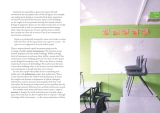 Intuitively it’s impossible to ignore the impact the built
environment has on people’s sense of self and agency. For example,         30/31
one student participating in a Guardian book about experiences              People

of school18 commented that ‘the basic aspects of the buildings
we are taught in do not promote learning, but instead, enhance
feelings of negativity’. Spaces are not empty vessels; they are socially
constructed and as such can communicate powerful messages
about value, the importance of users and the extent to which
they can play an active role in service. One of our commercial
interviewees commented:
    People get psychologically managed by rooms and corridors to adopt
    behaviours that suit the organisations and support its systems – the
    spaces are not conﬁgured to the needs of those people.
There is unprecedented capital investment going into the
re-design of public service environments at the moment, across
schools, hospitals and other public buildings. While such high
levels of investment are welcome, there will be a return only if the
construction of new buildings grows out of a focus on how spaces
can be designed to empower users. This is not about re-creating
modernised versions of old buildings. We need to turn the focus
to how these buildings relate to the services enacted within them,
and communicate to people that they are in control.
   In turn, this requires that public services considering new
builds start with architectures, rather than architecture. This is
a term borrowed from the world of web development. It means
the complex and dynamic arrangements of objects, dialogues,
information, content, processes and navigation that they work
with online. By focusing on architectures, service providers start by
considering customer behaviour ﬁrst, and built architecture second.
   For example, many shops and leisure venues create a range of
personas to imagine the needs and preferences of people using a
space. From this they are able to explore how to respond – through
the design of the environment – to the various motivations of their
 