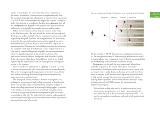 Earlier in this chapter we noted that often service experiences            �������������������������������������������������������������������������     34/35
are treated as ‘episodes’ – interruptions to people’s everyday lives.                                                                                     People
By starting with people and asking them to describe their experiences                   ���������     ���������    ��������    ����������

– as BUPA does, in the example that began this chapter – the focus                                                                      ������������
shifts from looking at episodes, to thinking about journeys: how all
the touchpoints and channels come together over a period of time                                                                    ��������������
and interact with people’s lives, needs, interests and attitudes.
    When someone enters prison, they are assessed seven times                                                                               ���������
in the ﬁrst three days – for level of risk, for health, for learning and
                                                                                                                                      �������������
development and so on. Each of these assessment touchpoints could
be perfectly designed; however, for many prisoners it is frustrating
                                                                                                                                              ��������
to provide the same information time and time again. It serves to
disempower them, to leave them as little more than a ﬁgure on an                                                                        ���������
                                                                                                                                     �������������
assessment sheet. Focusing on individual touchpoints and exploring
the extent to which they ‘live the brand’ of user empowerment is a
vital part of a relational approach to public service transformation.
However, equally important is the need to understand the                   As the example of BUPA demonstrates, mapping a user journey
interactions between diﬀerent touchpoints and channels. Equally,           is a far more powerful way of understanding where services could
if the information taken about these diﬀerent needs is not pulled          be improved and how engagement could be better encouraged than
together by the organisation, how can it ever provide an integrated        any kind of large-scale customer satisfaction survey.
service to the prisoner?                                                      But journeys can be used for more than simply identifying
    Services need to be understood as a journey or a cycle – a series      problems or points in the service where there is room for
of critical encounters that take place over time and across channels.      improvement. As the users of services are given more choice, and
This is key to integrating the organisation of services around their       are empowered to make decisions that may previously have been
user, and to combining distributed organisational resources to             made by experts, it will become more important to include tools
create experiences and outcomes.                                           to help people manage the uncertainty associated with choice.
    The concept of ‘service journeys’ is familiar to designers. As a       Talking about ‘equipoised choices’ in healthcare, Bernard Crump,
technique it was pioneered and trialled extensively in Scandinavia;        chief executive of the NHS Institute for Innovation and
it has been used to design everything from aeroplane cockpits to           Improvement argued:
ﬁnancial trading systems and is increasingly being applied to services
                                                                               We need tools to help what need to be sophisticated and paced
in the public and private sectors. As a method, it enables people
                                                                               conversations about decisions to be made – these decisions don’t
to create a rich picture of how service experiences play out in the
                                                                               lend themselves well to the seven-minute outpatient model . . . we
context of everyday life. The objective here is not to understand and
                                                                               need to surround that consultation with tools to help people decide
optimise operational processes but to determine the best experiential
                                                                               what to do.
journey for the users of a service.
 