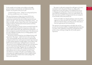 In this example, service design, service delivery and insight               The project is still work in progress but staﬀ appear to be more           42/43
generation happen simultaneously and collaboratively at the              motivated to work with patients. Patients are calling staﬀ to                Case study
interface. As one patient of the service said:                           arrange times to meet; they appear to be mobilised and active in
                                                                         co-designing and trialling ideas. The perceived risk expressed by
    I enjoyed meeting everyone – feeling I was eating properly for the
                                                                         some staﬀ that involving patients in this way would unfairly raise
    ﬁrst time, possibly because I was in company.
                                                                         their expectations and lead to disappointment has not transpired.
This type of participatory design intervention led the team              As one member of the team pointed out:
to conclude that the principle of building continuous service
improvement mechanisms into the everyday experience for both                 Patients and staﬀ are not asking for gold taps, in fact most of their
patients and staﬀ – rather than being an independent activity – can          suggestions are quite achievable with a little budget. I would say one
add an incredible amount of value to the service. And importantly,           of the most important things is providing space for relationships to
it helps to improve communication between patients and those                 build and supporting that with communication.
staﬀ who are providing care.                                             The experience of connecting patients and staﬀ in this way has
   Through mapping user journeys, patients articulated clearly that      proved to be extremely valuable in changing beliefs about what they
this clinic represented a ‘pinprick’ in comparison to their whole        can achieve. This combination of experience and belief has led to
journey, which involved many other departments and hospitals – as        positive action, resulting in change that will actually improve
well as touchpoints outside of the formal system. This demonstrates      experiences.
the wider challenge for health services in working together across
the whole patient journey.
   The process so far has opened up a new dialogue between staﬀ
and patients. The project – which now has its own active blog
– has connected people with the same interest in improving the
touchpoints of the service and has given ‘permission’ and a structure
to make small but signiﬁcant changes happen. Lynne Mahar at the
NHS Institute for Innovation and Improvement commented:
‘The process so far has challenged traditional views and experiences
of service improvement, giving patients and staﬀ a new energy
and commitment for change.’ Together they are trialling how the
clinic’s space is used; instead of the consultants having rooms,
which patients move in and out of, patients now have rooms
and staﬀ move to see them. The clinic is now building a closer
relationship with neighbouring Mount Vernon Hospital, which
provides radiotherapy, to build a better understanding of the
wider patient experience.
 