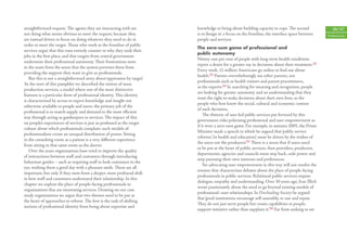 straightforward request. The agents they are interacting with are          knowledge to being about building capacity to cope. The second               46/47
not doing what seems obvious to meet the request, because they             is to ‘design in’ a focus on the frontline, the interface space between   Professionals
are instead driven to focus on doing whatever they need to do in           people and services.
order to meet the target. Those who work at the frontline of public
                                                                           The zero-sum game of professional and
services argue that this runs entirely counter to why they took their
                                                                           public autonomy
jobs in the ﬁrst place, and that targets from central government
                                                                           Ninety-one per cent of people with long-term health conditions
undermine their professional autonomy. Their frustrations stem
                                                                           report a desire for a greater say in decisions about their treatment.22
in the main from the sense that the system prevents them from
                                                                           Every week, 52 million Americans go online to ﬁnd out about
providing the support they want to give as professionals.
                                                                           health.23 Parents overwhelmingly see other parents, not
   But this is not a straightforward story about ‘oppression by target’.
                                                                           professionals such as health visitors and parent practitioners,
At the start of this pamphlet we described the notion of mass
                                                                           as the experts.24 In searching for meaning and recognition, people
production services, a model where one of the most distinctive
                                                                           are looking for greater autonomy and an understanding that they
features is a particular form of professional identity. This identity
                                                                           want the right to make decisions about their own lives, as the
is characterised by access to expert knowledge and insight not
                                                                           people who best know the social, cultural and economic context
otherwise available to people and users: the primary job of the
                                                                           of such decisions.
professional is to match supply and demand in the most eﬃcient
                                                                               The rhetoric of user-led public services put forward by this
way through acting as gatekeepers to services. The impact of this
                                                                           government risks polarising professional and user empowerment as
on people’s experiences of services is just as profound as the target
                                                                           if it were a zero-sum game. For example, in autumn 2005, the Prime
culture about which professionals complain: such models of
                                                                           Minister made a speech in which he argued that ‘public service
professionalism create an unequal distribution of power. Sitting
                                                                           reforms [in health and education] must be driven by the wishes of
in the consulting room as a patient is a very diﬀerent experience
                                                                           the users not the producers’.25 There is a sense that if users need
from sitting in that same room as the doctor.
                                                                           to be put at the heart of public services, then providers, producers,
   Over the years organisations have tried to improve the quality
                                                                           departments, agencies and councils must step back, cede power and
of interactions between staﬀ and customers through introducing
                                                                           stop pursuing their own interests and preferences.
behaviour guides – such as requiring staﬀ to look customers in the
                                                                               Yet advocating user empowerment in this way will not resolve the
eye, wishing them a good day with a pleasant smile. These are all
                                                                           tension that characterises debates about the place of people-facing
important, but only if they stem from a deeper, more profound shift
                                                                           professionals in public services. Relational public services require
in how staﬀ and customers understand their relationship. In this
                                                                           dialogue, empathy and understanding. Over 30 years ago, Ivan Illich
chapter we explore the place of people-facing professionals in
                                                                           wrote passionately about the need to go beyond existing models of
organisations that are innovating services. Drawing on our case
                                                                           professional–user relationships. In Deschooling Society he argued
study organisations we argue that two themes need to be put at
                                                                           that ‘good institutions encourage self-assembly, re-use and repair.
the heart of approaches to reform. The ﬁrst is the task of shifting
                                                                           They do not just serve people but create capabilities in people,
notions of professional identity from being about expertise and
                                                                           support initiative rather than supplant it.’26 Far from seeking to set
 