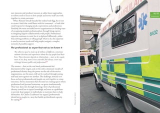 user interests and producer interests at odds, future approaches                                      48/49
to reform need to focus on how people and service staﬀ can work                                    Professionals
together to create outcomes.
   When Richard Duvall founded the online bank Egg, he set out
to create a bank that could ‘dance with its customers’ – a bank that
could respond to changing needs, expectations and preferences.
Similarly, the most successful service organisations are ﬁnding ways
of recognising people’s professionalism through being experts
in designing support collaboratively with people. Professional
expertise continues to exist, but it is deployed diﬀerently: rather
than solving problems or telling people what to do, this expertise
is used to uncover needs and help people navigate a complex
network of possible support.
The professional as expert but not as we know it

    The collective good is made up of millions of diﬀerent, sometimes
    intimate decisions and experiences about the way people lead their
    lives. These decisions depend on relationships – more or less equal,
    more or less deep, more or less extended, but always a two-way
    exchange between public and professional.27
The tension – that on the one hand, professionals feel
disempowered by targets, and on the other, dominant models of
professional identity keep the power on the side of the service
organisations, not the users, will not be resolved through setting
staﬀ and users against one another. The challenge, instead, is to
focus on how professionals and people can work together to create
outcomes. Service innovators have focused on creating spaces where
professional and personal autonomy can grow simultaneously.
They have done this through fostering a form of professional
identity, vested less in expert knowledge and more in capabilities
to provide deep support to individuals, to motivate them to help
                                                                           Photo by Linda Nylind




themselves. As Charles Leadbeater has argued, ‘professionals
should serve people in a way that builds up distributed capacity
for coping’.28
 