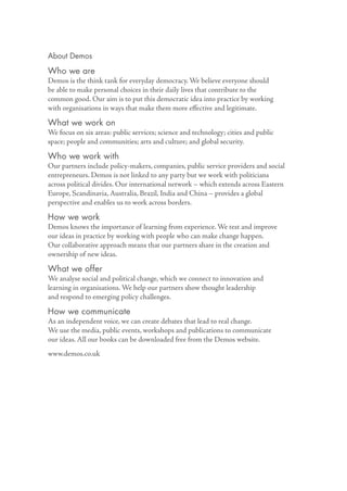 About Demos

Who we are
Demos is the think tank for everyday democracy. We believe everyone should
be able to make personal choices in their daily lives that contribute to the
common good. Our aim is to put this democratic idea into practice by working
with organisations in ways that make them more eﬀective and legitimate.

What we work on
We focus on six areas: public services; science and technology; cities and public
space; people and communities; arts and culture; and global security.

Who we work with
Our partners include policy-makers, companies, public service providers and social
entrepreneurs. Demos is not linked to any party but we work with politicians
across political divides. Our international network – which extends across Eastern
Europe, Scandinavia, Australia, Brazil, India and China – provides a global
perspective and enables us to work across borders.

How we work
Demos knows the importance of learning from experience. We test and improve
our ideas in practice by working with people who can make change happen.
Our collaborative approach means that our partners share in the creation and
ownership of new ideas.

What we offer
We analyse social and political change, which we connect to innovation and
learning in organisations. We help our partners show thought leadership
and respond to emerging policy challenges.

How we communicate
As an independent voice, we can create debates that lead to real change.
We use the media, public events, workshops and publications to communicate
our ideas. All our books can be downloaded free from the Demos website.
www.demos.co.uk
 