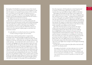 62/63
Birmingham OwnHealth has innovated in terms of the channel                from the programme, with the ‘graduation criteria’ being focused                 Case study
they use: it is a service delivered entirely over the telephone, on the   on capacity to self-manage, rather than a pre-deﬁned set of
basis that phones are in people’s homes and part of their everyday        outcomes that may mean diﬀerent things to diﬀerent individuals.
lives, even if they are not very mobile. To make the service as              Birmingham OwnHealth has also begun to knit together the
accessible as possible, it is oﬀered in two languages (English and        whole range of local services for their users. They are mapping what
Punjabi) and all supporting patient information has two versions –        they call the ‘local service ecology’ – noting the locations for speciﬁc
one for high literacy and one for low literacy.                           services to help guide users towards what they are looking for. In
   The scheme’s success also rests on how the frontline                   time this map will help the PCT in collaboration with GP surgeries
professionals are trained: the focus is on their professional role        to ensure that services are evenly distributed. Staﬀ work with people
and interactions with the patient and the need to build relationships     from speciﬁc GP surgeries to enable them to build up relationships
with the people they are supporting and the surrounding services          and provide regular feedback on the patients on the scheme to help
that each patient may wish to access. Rather than using their             ensure continuity across diﬀerent service channels.
clinical expertise to instruct people, the NHS Direct nurses are             John talks about how hard it can be to measure the impact
trained to use that expertise to guide people to reach their own          of their work, particularly for the handful of patients at risk
conclusions instead:                                                      of developing cardiovascular disease who are not yet suﬀering
                                                                          but are highly likely to have an ‘incident’ in the next ten years.
    It’s totally diﬀerent to an inbound system that uses algorithms       Using Prochaska’s model of behaviour change, 31 he says, ‘moving
    . . . it’s about coaching and support and conversation.               someone from pre-contemplation to contemplation to action over
This alternative model of professionalism is supported by                 the course of the year or more may represent real progress towards
the design of the scheme’s knowledge management and needs                 prevention, but there’s nothing in it that can be reﬂected on a
assessment system – a digital platform developed by Pﬁzer Health          balance sheet’. Yet, as he rightly points out, the savings generated
Solutions. In the ﬁrst conversation, the care manager will ask some       by reducing the impact from these kinds of diseases, even by
simple questions – for example about diet, exercise and so on – and       1 per cent, are far higher than any ﬁgure saved through rationalising
the system will highlight areas where the patient needs to do some        existing services.
work. Together, the care manager and the patient will talk in order          It’s early days yet for the scheme but John tells us that local staﬀ
to understand which issues are relatively straightforward to tackle,      in the PCT are already excited:
and those where the patient feels they need more support to tackle.           Birmingham OwnHealth is not about replacing services at a local
They then set some targets – not based on system performance but              level, it’s about enhancing and improving what’s already there.
instead on the goals that the patient feels they can achieve through          We’ve learnt that you should just start somewhere, anywhere, and
the conversations and coaching oﬀered by the nurses. The ultimate             let the rest of it grow and develop over time . . . it’s the hardest thing
goal is for each individual to begin to have a positive impact on their       to get started, but once you have it’s possible to see what else could
health and wellbeing through taking action built on the conﬁdence,
                                                                              grow from it.
knowledge and understanding they have gained through working
with their care manager. In time people will eventually graduate
 