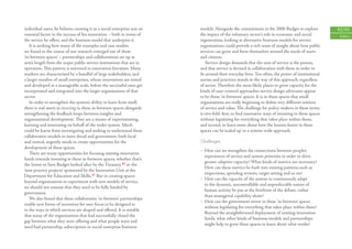 individual users, he believes creating it as a social enterprise was an   models. Alongside the commitment in the 2006 Budget to explore           92/93
essential factor in the success of his innovation – both in terms of      the impact of the voluntary sector’s role in economic and social          Politics
the service he oﬀers, and the business model that underpins it.           regeneration, looking at alternative business models for service
   It is striking how many of the examples and case studies               organisations could provide a rich seam of insight about how public
we found in the course of our research emerged out of these               services can grow and form themselves around the needs of users
‘in-between spaces’ – partnerships and collaborations set up at           and citizens.
arm’s length from the major public service institutions that are in           Service design demands that the unit of service is the person,
operation. This pattern is mirrored in innovation literature. Many        and that service is devised in collaboration with them in order to
markets are characterised by a handful of large stakeholders, and         ﬁt around their everyday lives. Too often, the power of institutional
a larger number of small enterprises, whose innovations are tested        norms and practices stands in the way of this approach, regardless
and developed at a manageable scale, before the successful ones get       of sector. Therefore the most likely places to grow capacity for the
incorporated and integrated into the larger organisations of that         kinds of user-centred approaches service design advocates appear
sector.                                                                   to be those ‘in-between’ spaces. It is in these spaces that small
   In order to strengthen the system’s ability to learn from itself,      organisations are really beginning to deﬁne very diﬀerent notions
there is real merit in investing in these in-between spaces alongside     of service and value. The challenge for policy-makers in these terms
strengthening the feedback loops between insights and                     is two-fold: ﬁrst, to ﬁnd innovative ways of investing in these spaces
organisational development. They are a means of experimenting,            without legislating for everything that takes place within them;
learning and innovating on behalf of the wider system. Much               and second, to learn more about how the lessons learnt in these
could be learnt from investigating and seeking to understand these        spaces can be ‘scaled up’ to a system-wide approach.
collaborative models in more detail and government, both local
and central, urgently needs to create opportunities for the               Challenges
development of these spaces.
                                                                          • How can we strengthen the connections between people’s
   There are many opportunities for focusing existing innovation
                                                                            experiences of service and system priorities in order to drive
funds towards investing in these in-between spaces, whether that’s
                                                                            greater adaptive capacity? What kinds of metrics are necessary?
the Invest to Save Budget looked after by the Treasury, 40 or the
                                                                            How can these metrics be built into existing patterns such as
‘next practice projects’ sponsored by the Innovation Unit at the
                                                                            inspections, spending reviews, target setting and so on?
Department for Education and Skills. 41 But in creating spaces
                                                                          • How can the capacity of the system to continuously adapt
beyond organisations to experiment with new models of service,
                                                                            to the dynamic, uncontrollable and unpredictable nature of
we should not assume that they need to be fully funded by
                                                                            human activity be put at the forefront of the debate, rather
government.
                                                                            than managerial capability alone?
   We also found that these collaborative ‘in-between’ partnerships
                                                                          • How can the government invest in these ‘in-between’ spaces
enable new forms of incentives for user focus to be designed in
                                                                            without legislating for everything that takes place within them?
to the ways in which services are shaped and oﬀered. It is notable
                                                                            Beyond the straightforward deployment of existing innovation
that many of the organisations that had successfully closed the
                                                                            funds, what other kinds of business models and partnerships
gap between what they were oﬀering and what people want and
                                                                            might help to grow these spaces to learn about what works?
need had partnership, subscription or social enterprise business
 