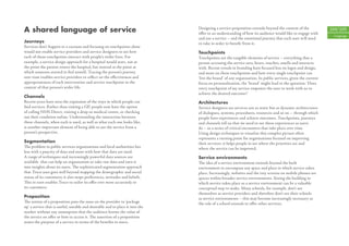 A shared language of service                                                   Designing a service proposition extends beyond the content of the
                                                                               oﬀer to an understanding of how its audience would like to engage with
                                                                                                                                                             104/105
                                                                                                                                                              Language
                                                                               and use a service – and the emotional journey that each user will need
Journeys                                                                       to take in order to beneﬁt from it.
Services don’t happen in a vacuum and focusing on touchpoints alone
would not enable service providers and service designers to see how            Touchpoints
each of those touchpoints interact with people’s wider lives. For              Touchpoints are the tangible elements of service – everything that a
example, a service design approach for a hospital would start, not at          person accessing the service sees, hears, touches, smells and interacts
the point the patient enters the hospital, but instead at the point at         with. Recent trends in branding have focused less on logos and design,
which someone started to feel unwell. Tracing the person’s journey             and more on these touchpoints and how every single touchpoint can
over time enables service providers to reﬂect on the eﬀectiveness and          ‘live the brand’ of any organisation. In public services, given the current
appropriateness of each intervention and service touchpoint in the             focus on personalisation, the ‘brand’ might lead to the question: ‘Does
context of that person’s wider life.                                           every touchpoint of my service empower the user to work with us to
                                                                               achieve the desired outcome?’
Channels
Recent years have seen the expansion of the ways in which people can           Architectures
ﬁnd services. Rather than visiting a GP, people now have the option            Service designers see services not as static but as dynamic architectures
of calling NHS Direct, visiting a drop-in medical centre, or checking          of dialogues, systems, procedures, resources and so on – through which
out their condition online. Understanding the interaction between              people have experiences and achieve outcomes. Touchpoints, journeys
these channels, when each is used, as well as what each one looks like,        and channels tell us that we need to see these experiences as users
is another important element of being able to see the service from a           do – as a series of critical encounters that take place over time.
person’s perspective.                                                          Using design techniques to visualise this complex picture often
                                                                               represents a turning point for organisations focused on improving
Segmentation                                                                   their services: it helps people to see where the priorities are and
The problem in public services organisations and local authorities lies        where the service can be improved.
less with a paucity of data and more with how that data are used.
A range of techniques and increasingly powerful data sources are               Service environments
available that can help an organisation to take raw data and turn it           The idea of a service environment extends beyond the built
into insights about its users. The sophisticated segmentation approach         environment to encompass any space and place in which service takes
that Tesco uses goes well beyond mapping the demographic and social            place. Increasingly, websites and the tiny screens on mobile phones are
status of its customers; it also maps preferences, attitudes and beliefs.      spaces within broader service environments. Seeing the building in
This in turn enables Tesco to tailor its oﬀer ever more accurately to          which service takes place as a service environment can be a valuable
its customers.                                                                 conceptual step to make. Many schools, for example, don’t see
                                                                               themselves as service providers and therefore don’t see their schools
Proposition                                                                    as service environments – this may become increasingly necessary as
The notion of a proposition puts the onus on the provider to ‘package          the role of a school extends to oﬀer other services.
up’ a service that is useful, useable and desirable and to place it into the
market without any assumption that the audience knows the value of
the service on oﬀer or how to access it. The assertion of a proposition
states the purpose of a service in terms of the beneﬁts to users.
 