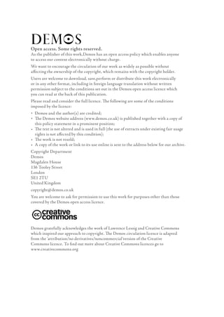 Open access. Some rights reserved.
As the publisher of this work,Demos has an open access policy which enables anyone
to access our content electronically without charge.
We want to encourage the circulation of our work as widely as possible without
aﬀecting the ownership of the copyright, which remains with the copyright holder.
Users are welcome to download, save,perform or distribute this work electronically
or in any other format, including in foreign language translation without written
permission subject to the conditions set out in the Demos open access licence which
you can read at the back of this publication.
Please read and consider the full licence. The following are some of the conditions
imposed by the licence:
• Demos and the author(s) are credited;
• The Demos website address (www.demos.co.uk) is published together with a copy of
• this policy statement in a prominent position;
• The text is not altered and is used in full (the use of extracts under existing fair usage
• rights is not aﬀected by this condition);
• The work is not resold;
• A copy of the work or link to its use online is sent to the address below for our archive.
Copyright Department
Demos
Magdalen House
136 Tooley Street
London
SE1 2TU
United Kingdom
copyright@demos.co.uk
You are welcome to ask for permission to use this work for purposes other than those
covered by the Demos open access licence.




Demos gratefully acknowledges the work of Lawrence Lessig and Creative Commons
which inspired our approach to copyright. The Demos circulation licence is adapted
from the ‘attribution/no derivatives/noncommercial’version of the Creative
Commons licence. To ﬁnd out more about Creative Commons licences go to
www.creativecommons.org
 