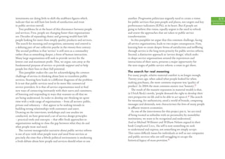 investments are doing little to shift the stubborn ﬁgures which         another. Progressive politicians urgently need to create a vision            8/9
indicate that we still have low levels of satisfaction and trust        for public services that puts people and places, not targets and key   Introduction
in public services overall.                                             performance indicators (KPIs), at its heart. But if people are
    Two problems lie at the heart of this disconnect between people     going to believe this vision, equally urgent is the need to refresh
and services. First, people are changing faster than organisations      and renew the approaches that are taken to public service
are. Decades of expanding choice and growing wealth have left           transformation.
people looking for more than simply quality products and services.         In this pamphlet we argue that this common challenge, facing
The search for meaning and recognition, autonomy and control is         all service organisations, leads to two major consequences. First,
a deﬁning part of our collective psyche in the twenty-ﬁrst century.     learning how to create deeper forms of satisfaction and wellbeing
The second problem is that ‘service’ is still seen as a commodity       through service is the long-term priority for public service reform.
rather than as something deeper, a form of human interaction.           Second, a distinctive approach to ‘service design’, which seeks
Many large organisations still seek to provide service for the          to shape service organisations around the experiences and
lowest cost and maximum proﬁt. This, we argue, eats away at the         interactions of their users, presents a major opportunity for
fundamental purpose of service: to provide support and to help          the next stages of public service reform: a route to get there.
people live their lives to their full potential.
    This pamphlet makes the case for acknowledging the common           The search for real meaning
challenge of service in thinking about how to transform public          For many people, relative material comfort is no longer enough.
services. Starting here leads to a diﬀerent diagnosis of the problem.   Twenty years ago, when asked what people looked for when
It is not that public services need to be more like commercial          making purchases, the most common response was ‘quality of
service providers. It is that all service organisations need to ﬁnd     product’. In 2004 the most common answer was ‘honesty’. 3
new ways of connecting intimately with their users and customers,          The result of the massive expansion in material wealth is that,
of listening and responding in ways that reassure us all that we        in Ulrich Beck’s words, ‘people demand the right to develop their
are being understood. In order to develop our thinking we spent         own perspective on life and to be able to act upon it’. 4 The search
time with a wide range of organisations – from all sectors: public,     for meaning, for authenticity, amid a world of brands, competing
private and voluntary – that appear to be making inroads in             messages and demands, now characterises the lives of many people
building strong relationships with customers and users.                 in aﬄuent western economies.
Drawing on the interviews, workshops and case studies we                   As one of the interviewees for this project put it, ‘we are tired
conducted, we have generated a set of service design principles         of being treated as nobodies with no personality by monolithic
– practical tools and concepts – that oﬀer fresh approaches to          institutions, we want to be recognised and understood.’
organisations seeking to close the gap between what they do and         And as Michael Willmott and William Nelson argued in their
what people want and need.                                              book Complicated Lives, ‘the self is now something we seek
    The current managerialist narrative about public service reform     to understand and express, not something we simply accept.
is out of sync with what people want and need from services at          This raises diﬃcult issues for individuals as well as our companies
precisely the time that a febrile political environment is awakening    and public services who are still struggling to escape the
a fresh debate about how people and services should relate to one       historical legacy of mass provision.’5
 