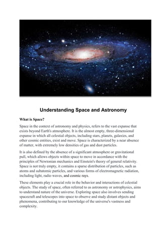 Understanding Space and Astronomy
What is Space?
Space in the context of astronomy and physics, refers to the vast expanse that
exists beyond Earth's atmosphere. It is the almost empty, three-dimensional
expanse in which all celestial objects, including stars, planets, galaxies, and
other cosmic entities, exist and move. Space is characterized by a near absence
of matter, with extremely low densities of gas and dust particles.
It is also defined by the absence of a significant atmosphere or gravitational
pull, which allows objects within space to move in accordance with the
principles of Newtonian mechanics and Einstein's theory of general relativity.
Space is not truly empty, it contains a sparse distribution of particles, such as
atoms and subatomic particles, and various forms of electromagnetic radiation,
including light, radio waves, and cosmic rays.
These elements play a crucial role in the behavior and interactions of celestial
objects. The study of space, often referred to as astronomy or astrophysics, aims
to understand nature of the universe. Exploring space also involves sending
spacecraft and telescopes into space to observe and study distant objects and
phenomena, contributing to our knowledge of the universe's vastness and
complexity.
 