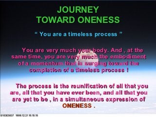 JOURNEY
         TOWARD ONENESS
         “ You are a timeless process ”

   You are very much your body. And , at the
same time, you are very much the embodiment
  of a momentum that is surging toward the
      completion of a timeless process !

  The process is the reunification of all that you
are, all that you have ever been, and all that you
 are yet to be , in a simultaneous expression of
                     ONENESS .
 