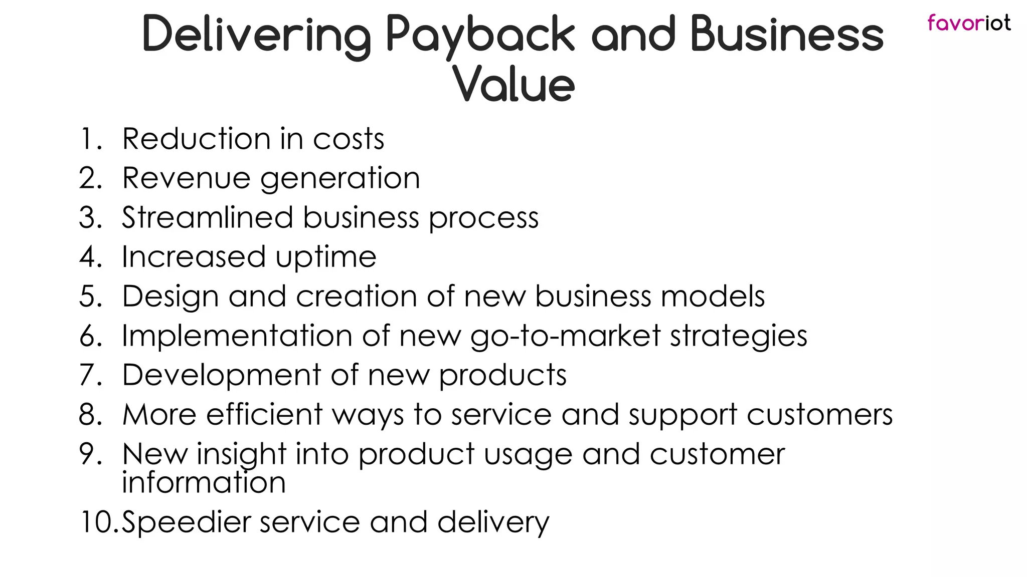 favoriot
Delivering Payback and Business
Value
1. Reduction in costs
2. Revenue generation
3. Streamlined business process
4. Increased uptime
5. Design and creation of new business models
6. Implementation of new go-to-market strategies
7. Development of new products
8. More efficient ways to service and support customers
9. New insight into product usage and customer
information
10.Speedier service and delivery
 