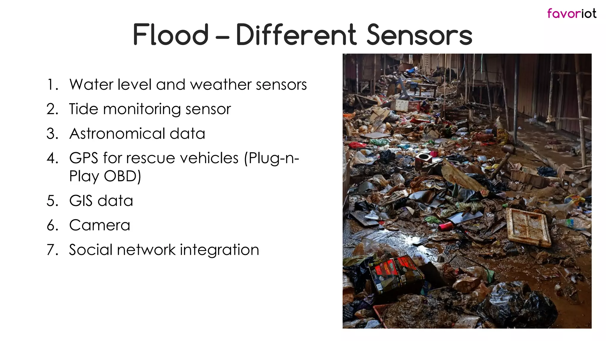 favoriot
Flood – Different Sensors
1. Water level and weather sensors
2. Tide monitoring sensor
3. Astronomical data
4. GPS for rescue vehicles (Plug-n-
Play OBD)
5. GIS data
6. Camera
7. Social network integration
 