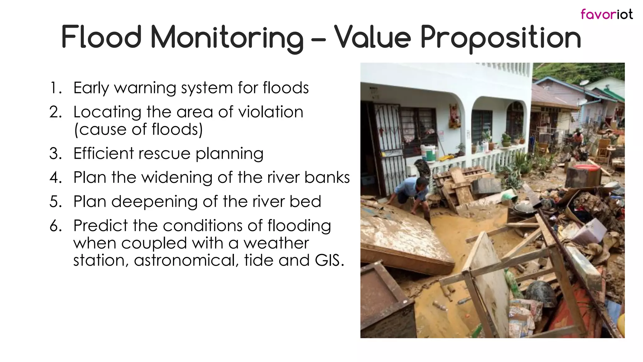 favoriot
Flood Monitoring – Value Proposition
1. Early warning system for floods
2. Locating the area of violation
(cause of floods)
3. Efficient rescue planning
4. Plan the widening of the river banks
5. Plan deepening of the river bed
6. Predict the conditions of flooding
when coupled with a weather
station, astronomical, tide and GIS.
 