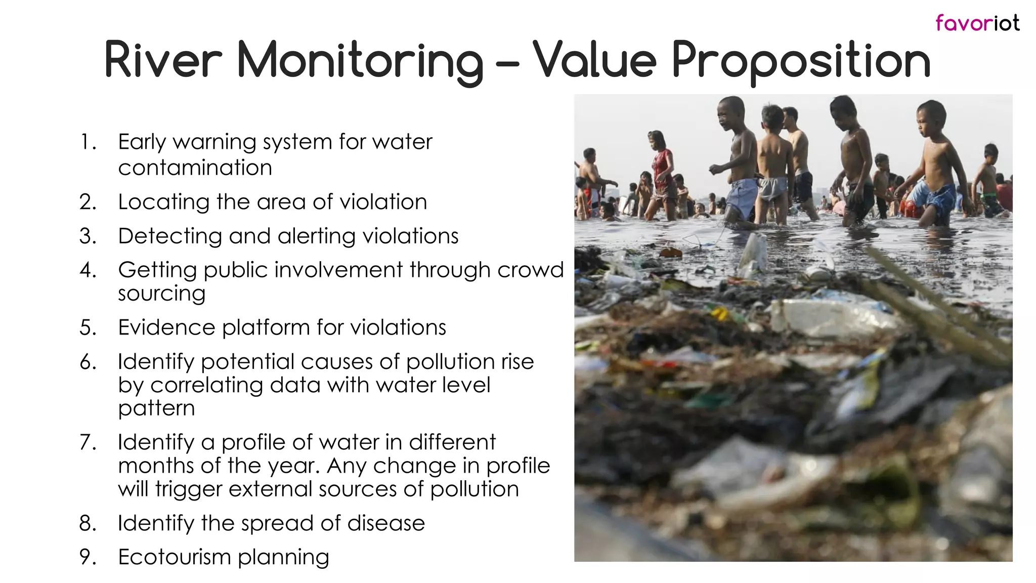 favoriot
River Monitoring – Value Proposition
1. Early warning system for water
contamination
2. Locating the area of violation
3. Detecting and alerting violations
4. Getting public involvement through crowd
sourcing
5. Evidence platform for violations
6. Identify potential causes of pollution rise
by correlating data with water level
pattern
7. Identify a profile of water in different
months of the year. Any change in profile
will trigger external sources of pollution
8. Identify the spread of disease
9. Ecotourism planning
 