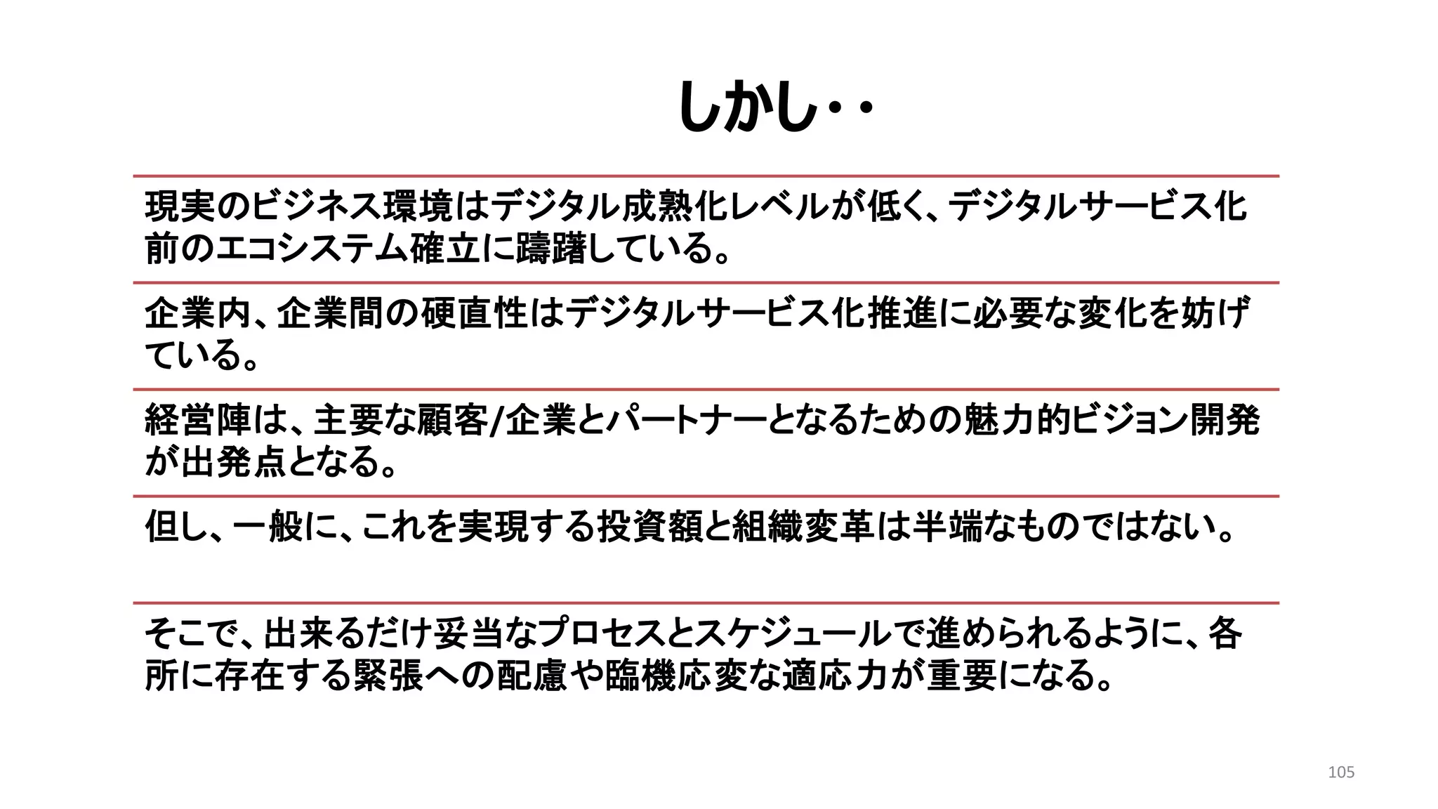 105
現実のビジネス環境はデジタル成熟化レベルが低く、デジタルサービス化
前のエコシステム確立に躊躇している。
企業内、企業間の硬直性はデジタルサービス化推進に必要な変化を妨げ
ている。
経営陣は、主要な顧客/企業とパートナーとなるための魅力的ビジョン開発
が出発点となる。
但し、一般に、これを実現する投資額と組織変革は半端なものではない。
そこで、出来るだけ妥当なプロセスとスケジュールで進められるように、各
所に存在する緊張への配慮や臨機応変な適応力が重要になる。
しかし・・
 