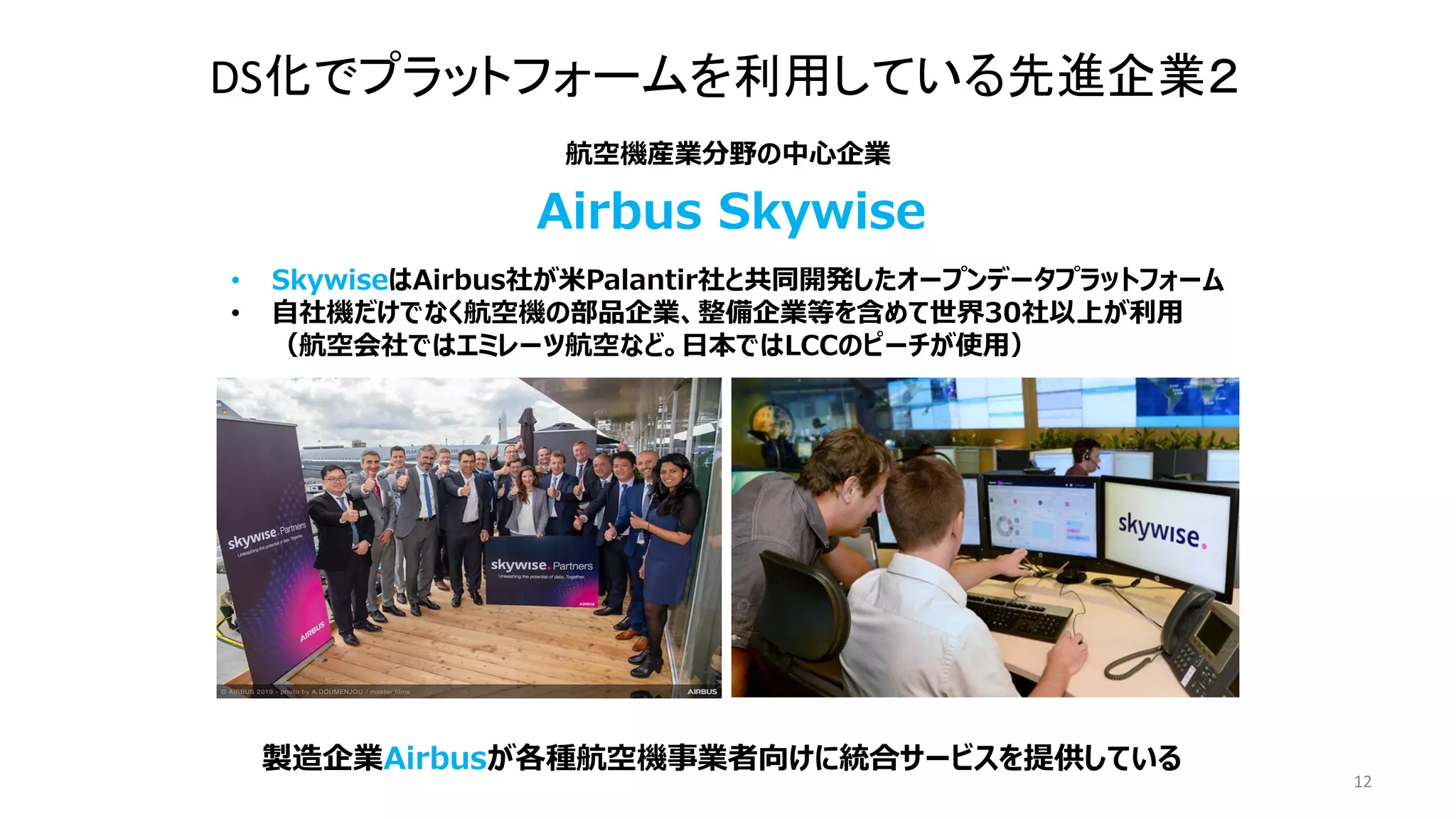 12
• SkywiseはAirbus社が米Palantir社と共同開発したオープンデータプラットフォーム
• 自社機だけでなく航空機の部品企業、整備企業等を含めて世界30社以上が利用
（航空会社ではエミレーツ航空など。日本ではLCCのピーチが使用）
航空機産業分野の中心企業
Airbus Skywise
製造企業Airbusが各種航空機事業者向けに統合サービスを提供している
DS化でプラットフォームを利用している先進企業２
 