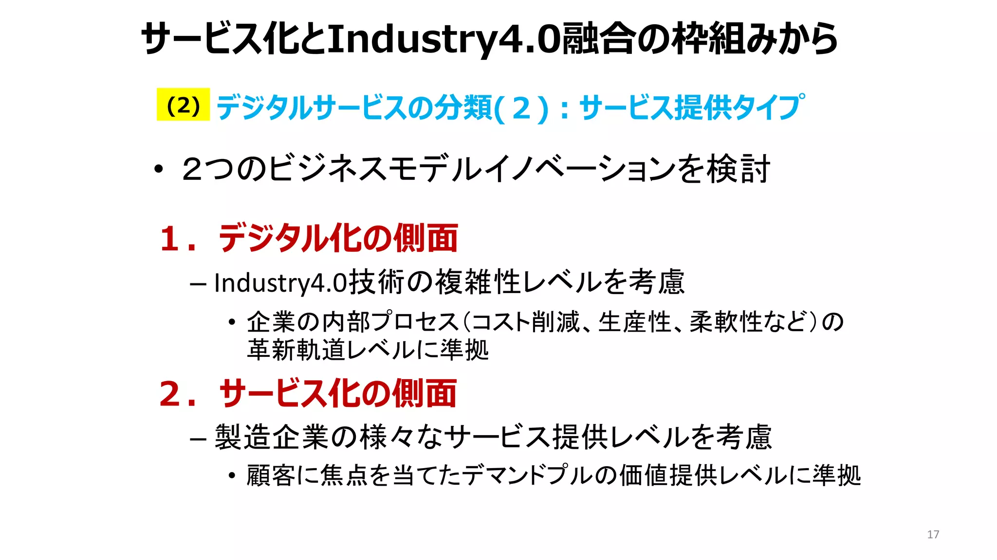 17
サービス化とIndustry4.0融合の枠組みから
• ２つのビジネスモデルイノベーションを検討
１．デジタル化の側面
– Industry4.0技術の複雑性レベルを考慮
• 企業の内部プロセス（コスト削減、生産性、柔軟性など）の
革新軌道レベルに準拠
２．サービス化の側面
– 製造企業の様々なサービス提供レベルを考慮
• 顧客に焦点を当てたデマンドプルの価値提供レベルに準拠
デジタルサービスの分類(２)：サービス提供タイプ
(2)
 