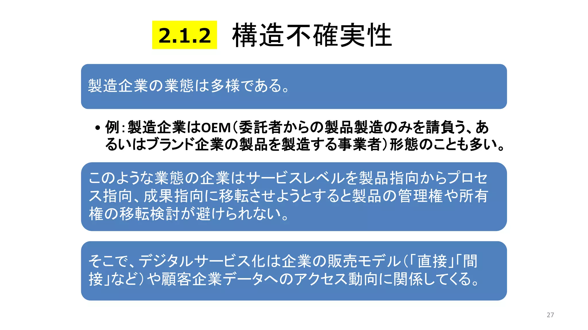構造不確実性
27
製造企業の業態は多様である。
• 例：製造企業はOEM（委託者からの製品製造のみを請負う、あ
るいはブランド企業の製品を製造する事業者）形態のことも多い。
このような業態の企業はサービスレベルを製品指向からプロセ
ス指向、成果指向に移転させようとすると製品の管理権や所有
権の移転検討が避けられない。
そこで、デジタルサービス化は企業の販売モデル（「直接」「間
接」など）や顧客企業データへのアクセス動向に関係してくる。
2.1.2
 