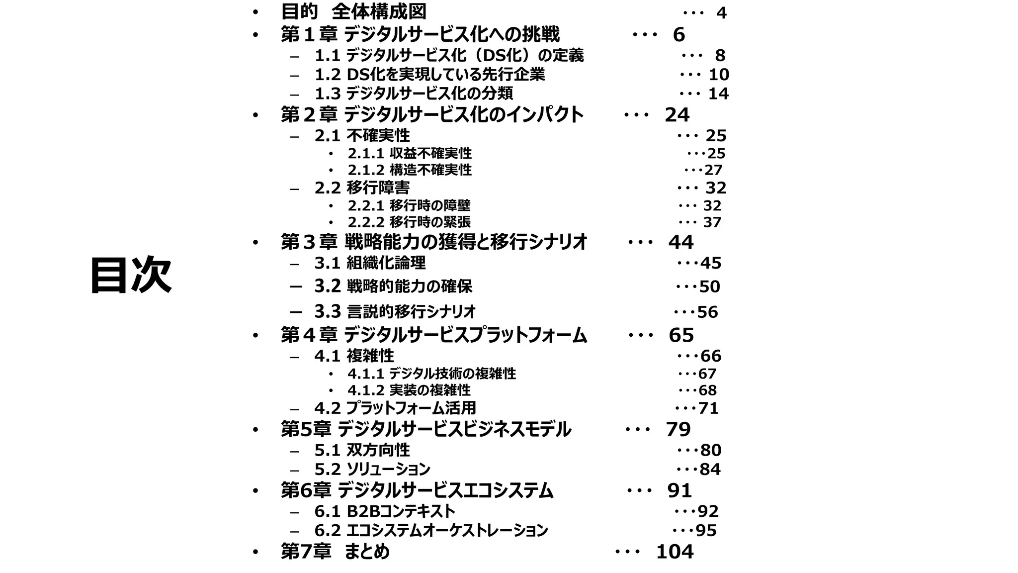 目次
• 目的 全体構成図 ・・・ 4
• 第１章 デジタルサービス化への挑戦 ・・・ 6
– 1.1 デジタルサービス化（DS化）の定義 ・・・ 8
– 1.2 DS化を実現している先行企業 ・・・ 10
– 1.3 デジタルサービス化の分類 ・・・ 14
• 第２章 デジタルサービス化のインパクト ・・・ 24
– 2.1 不確実性 ・・・ 25
• 2.1.1 収益不確実性 ・・・25
• 2.1.2 構造不確実性 ・・・27
– 2.2 移行障害 ・・・ 32
• 2.2.1 移行時の障壁 ・・・ 32
• 2.2.2 移行時の緊張 ・・・ 37
• 第３章 戦略能力の獲得と移行シナリオ ・・・ 44
– 3.1 組織化論理 ・・・45
– 3.2 戦略的能力の確保 ・・・50
– 3.3 言説的移行シナリオ ・・・56
• 第４章 デジタルサービスプラットフォーム ・・・ 65
– 4.1 複雑性 ・・・66
• 4.1.1 デジタル技術の複雑性 ・・・67
• 4.1.2 実装の複雑性 ・・・68
– 4.2 プラットフォーム活用 ・・・71
• 第5章 デジタルサービスビジネスモデル ・・・ 79
– 5.1 双方向性 ・・・80
– 5.2 ソリューション ・・・84
• 第6章 デジタルサービスエコシステム ・・・ 91
– 6.1 B2Bコンテキスト ・・・92
– 6.2 エコシステムオーケストレーション ・・・95
• 第7章 まとめ ・・・ 104
 