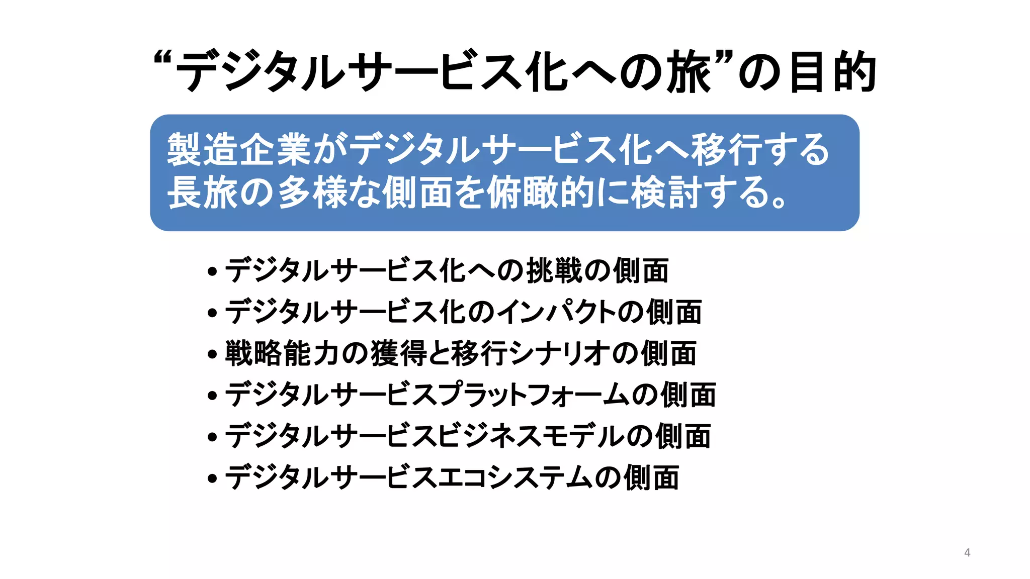 “デジタルサービス化への旅”の目的
4
製造企業がデジタルサービス化へ移行する
長旅の多様な側面を俯瞰的に検討する。
• デジタルサービス化への挑戦の側面
• デジタルサービス化のインパクトの側面
• 戦略能力の獲得と移行シナリオの側面
• デジタルサービスプラットフォームの側面
• デジタルサービスビジネスモデルの側面
• デジタルサービスエコシステムの側面
 