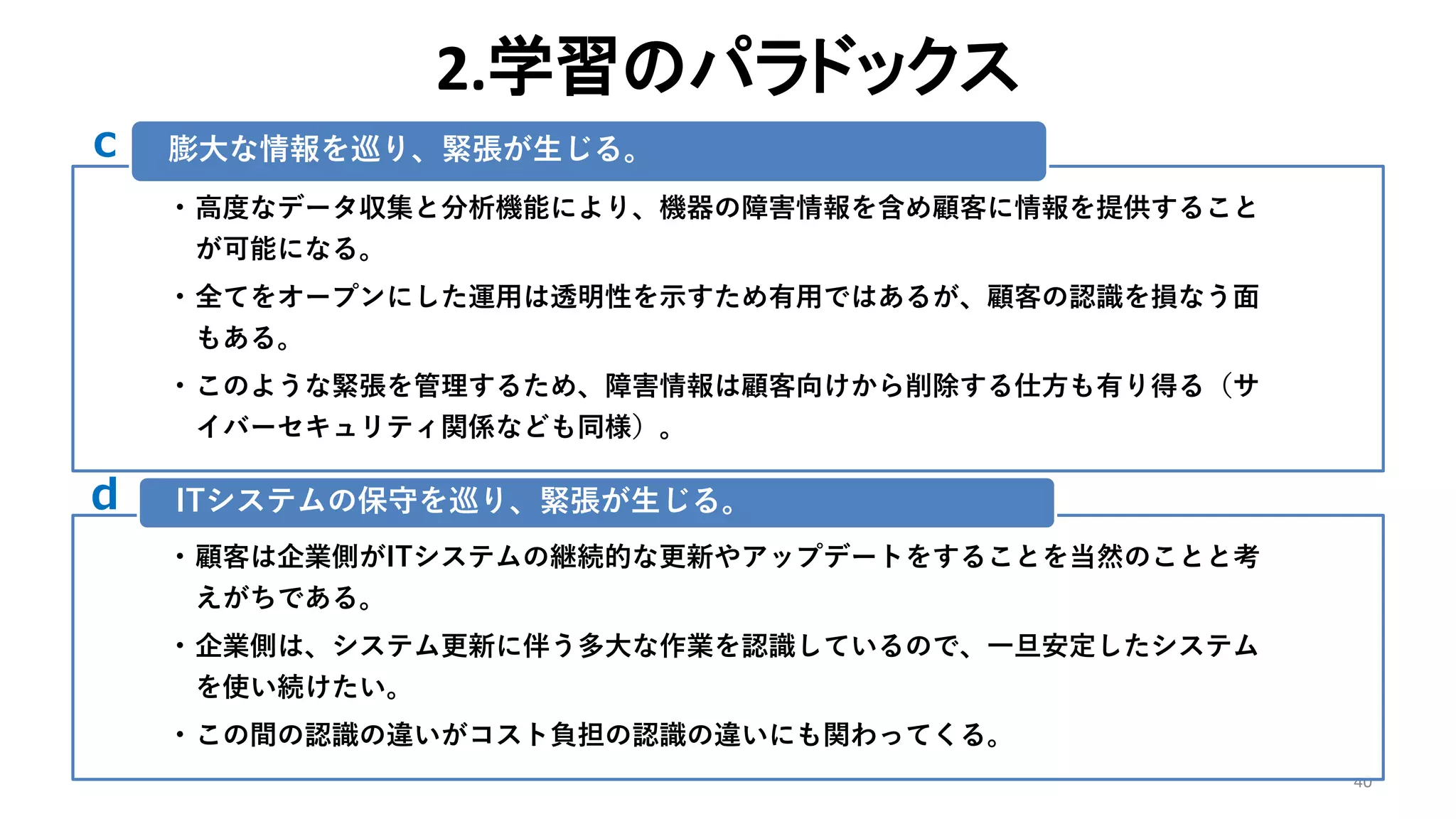 2.学習のパラドックス
40
• 高度なデータ収集と分析機能により、機器の障害情報を含め顧客に情報を提供すること
が可能になる。
• 全てをオープンにした運用は透明性を示すため有用ではあるが、顧客の認識を損なう面
もある。
• このような緊張を管理するため、障害情報は顧客向けから削除する仕方も有り得る（サ
イバーセキュリティ関係なども同様）。
膨大な情報を巡り、緊張が生じる。
• 顧客は企業側がITシステムの継続的な更新やアップデートをすることを当然のことと考
えがちである。
• 企業側は、システム更新に伴う多大な作業を認識しているので、一旦安定したシステム
を使い続けたい。
• この間の認識の違いがコスト負担の認識の違いにも関わってくる。
ITシステムの保守を巡り、緊張が生じる。
c
d
 