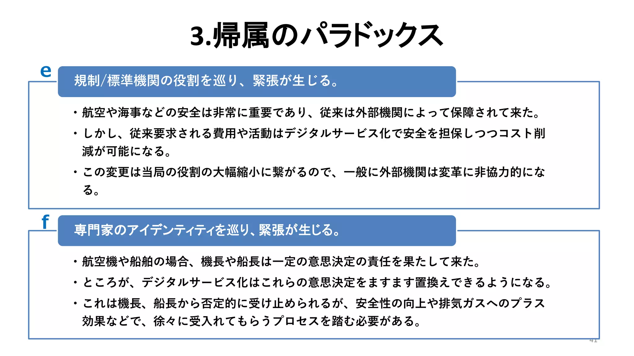 3.帰属のパラドックス
41
• 航空や海事などの安全は非常に重要であり、従来は外部機関によって保障されて来た。
• しかし、従来要求される費用や活動はデジタルサービス化で安全を担保しつつコスト削
減が可能になる。
• この変更は当局の役割の大幅縮小に繋がるので、一般に外部機関は変革に非協力的にな
る。
規制/標準機関の役割を巡り、緊張が生じる。
• 航空機や船舶の場合、機長や船長は一定の意思決定の責任を果たして来た。
• ところが、デジタルサービス化はこれらの意思決定をますます置換えできるようになる。
• これは機長、船長から否定的に受け止められるが、安全性の向上や排気ガスへのプラス
効果などで、徐々に受入れてもらうプロセスを踏む必要がある。
専門家のアイデンティティを巡り、緊張が生じる。
e
f
 