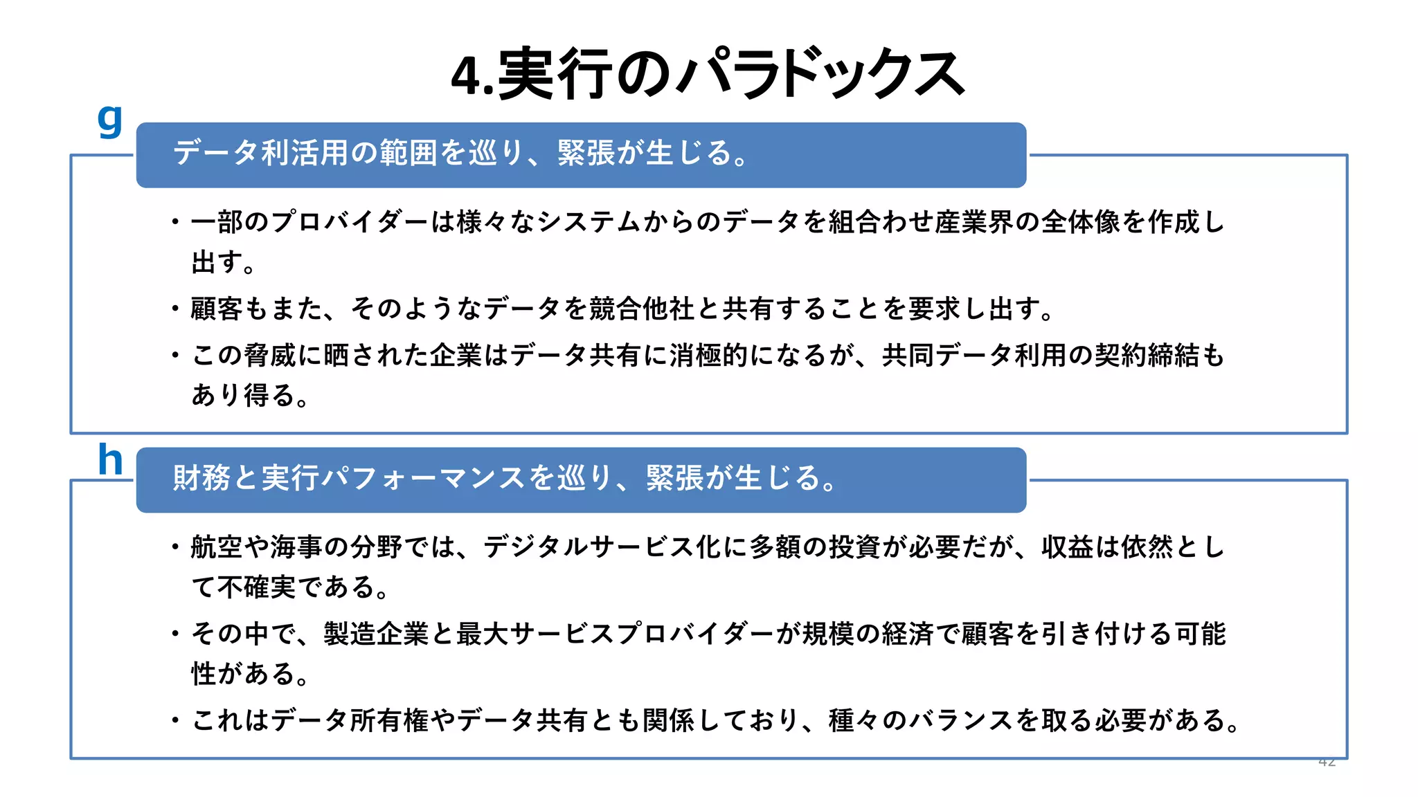 4.実行のパラドックス
42
• 一部のプロバイダーは様々なシステムからのデータを組合わせ産業界の全体像を作成し
出す。
• 顧客もまた、そのようなデータを競合他社と共有することを要求し出す。
• この脅威に晒された企業はデータ共有に消極的になるが、共同データ利用の契約締結も
あり得る。
データ利活用の範囲を巡り、緊張が生じる。
• 航空や海事の分野では、デジタルサービス化に多額の投資が必要だが、収益は依然とし
て不確実である。
• その中で、製造企業と最大サービスプロバイダーが規模の経済で顧客を引き付ける可能
性がある。
• これはデータ所有権やデータ共有とも関係しており、種々のバランスを取る必要がある。
財務と実行パフォーマンスを巡り、緊張が生じる。
g
h
 
