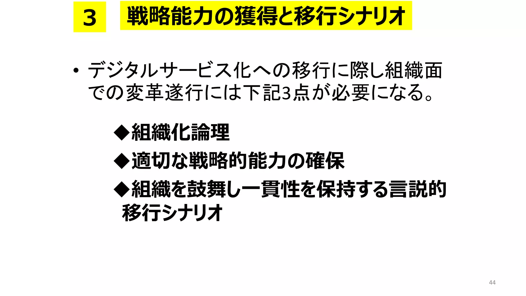 • デジタルサービス化への移行に際し組織面
での変革遂行には下記3点が必要になる。
◆組織化論理
◆適切な戦略的能力の確保
◆組織を鼓舞し一貫性を保持する言説的
移行シナリオ
44
戦略能力の獲得と移行シナリオ
３
 