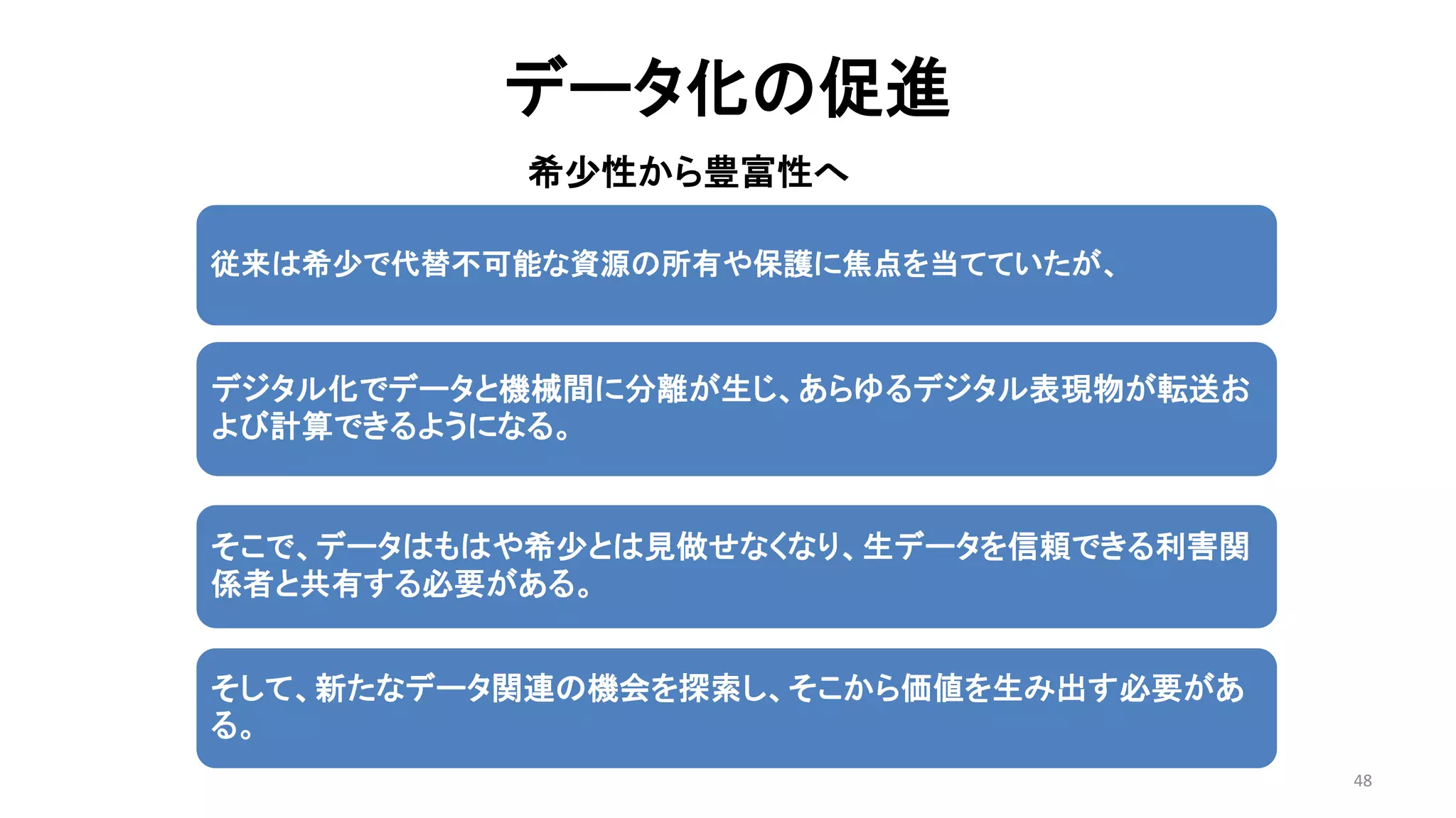 データ化の促進
希少性から豊富性へ
48
従来は希少で代替不可能な資源の所有や保護に焦点を当てていたが、
デジタル化でデータと機械間に分離が生じ、あらゆるデジタル表現物が転送お
よび計算できるようになる。
そこで、データはもはや希少とは見做せなくなり、生データを信頼できる利害関
係者と共有する必要がある。
そして、新たなデータ関連の機会を探索し、そこから価値を生み出す必要があ
る。
 