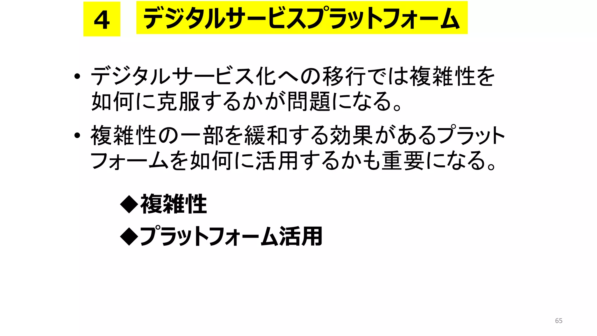 • デジタルサービス化への移行では複雑性を
如何に克服するかが問題になる。
• 複雑性の一部を緩和する効果があるプラット
フォームを如何に活用するかも重要になる。
◆複雑性
◆プラットフォーム活用
65
デジタルサービスプラットフォーム
4
 