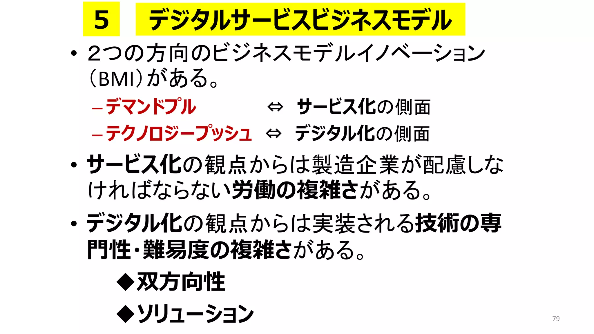• ２つの方向のビジネスモデルイノベーション
（BMI）がある。
– デマンドプル ⇔ サービス化の側面
– テクノロジープッシュ ⇔ デジタル化の側面
• サービス化の観点からは製造企業が配慮しな
ければならない労働の複雑さがある。
• デジタル化の観点からは実装される技術の専
門性・難易度の複雑さがある。
◆双方向性
◆ソリューション 79
デジタルサービスビジネスモデル
５
 