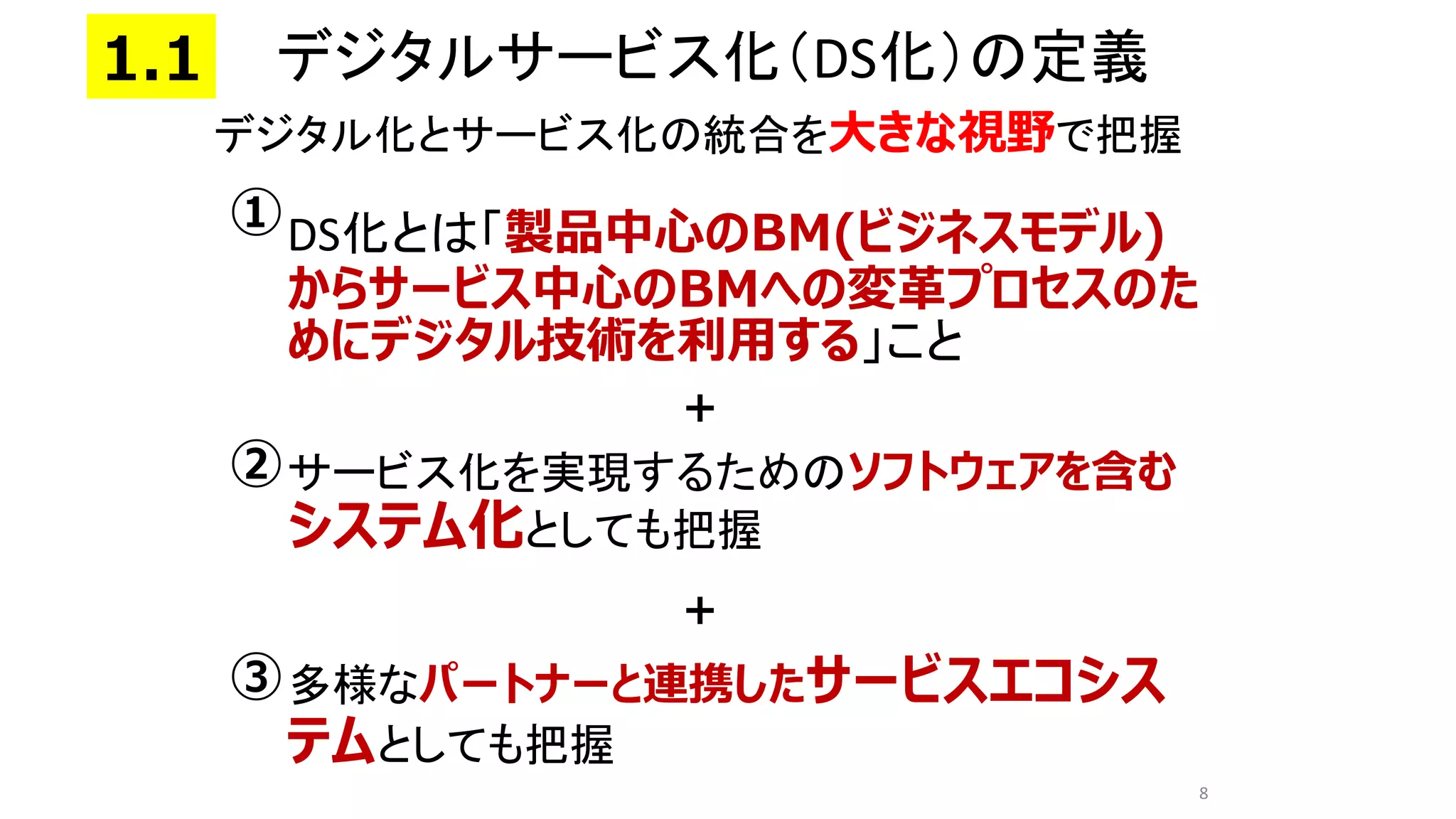 • DS化とは「製品中心のBM(ビジネスモデル)
からサービス中心のBMへの変革プロセスのた
めにデジタル技術を利用する」こと
• サービス化を実現するためのソフトウェアを含む
システム化としても把握
• 多様なパートナーと連携したサービスエコシス
テムとしても把握
8
①
③
②
デジタル化とサービス化の統合を大きな視野で把握
＋
＋
デジタルサービス化（DS化）の定義
1.1
 