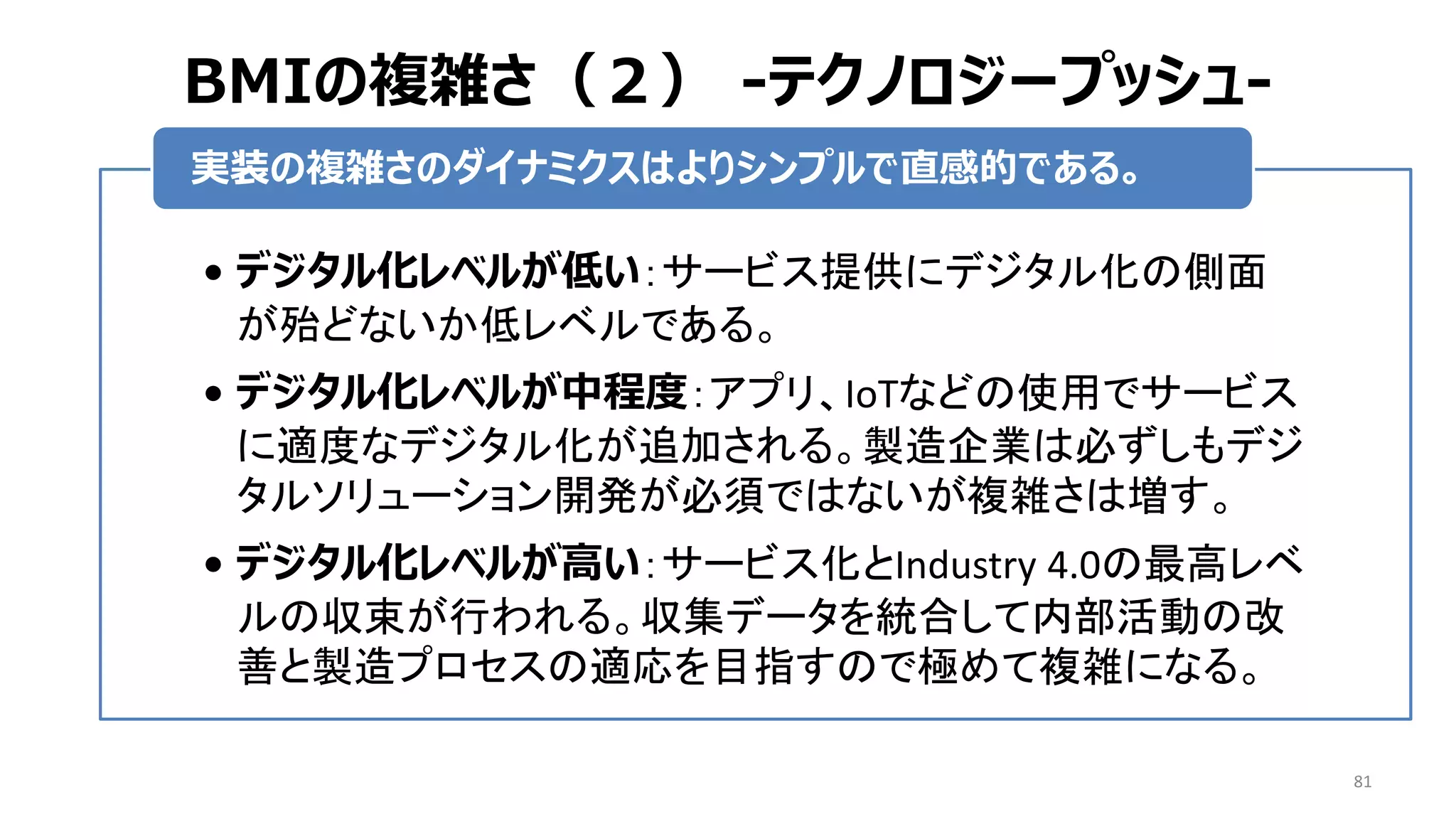 BMIの複雑さ（２） -テクノロジープッシュ-
81
• デジタル化レベルが低い：サービス提供にデジタル化の側面
が殆どないか低レベルである。
• デジタル化レベルが中程度：アプリ、IoTなどの使用でサービス
に適度なデジタル化が追加される。製造企業は必ずしもデジ
タルソリューション開発が必須ではないが複雑さは増す。
• デジタル化レベルが高い：サービス化とIndustry 4.0の最高レベ
ルの収束が行われる。収集データを統合して内部活動の改
善と製造プロセスの適応を目指すので極めて複雑になる。
実装の複雑さのダイナミクスはよりシンプルで直感的である。
 