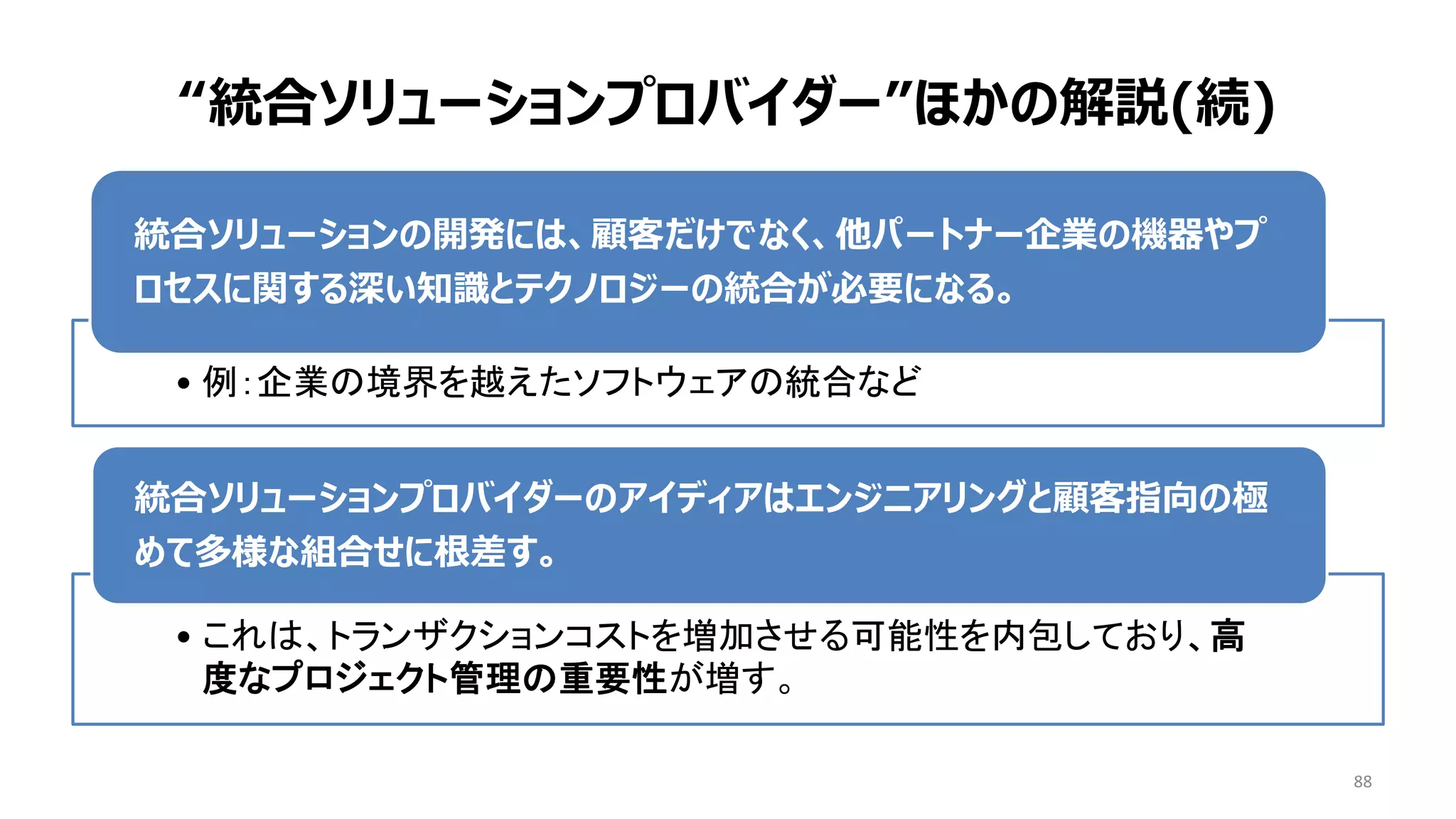 88
• 例：企業の境界を越えたソフトウェアの統合など
統合ソリューションの開発には、顧客だけでなく、他パートナー企業の機器やプ
ロセスに関する深い知識とテクノロジーの統合が必要になる。
• これは、トランザクションコストを増加させる可能性を内包しており、高
度なプロジェクト管理の重要性が増す。
統合ソリューションプロバイダーのアイディアはエンジニアリングと顧客指向の極
めて多様な組合せに根差す。
“統合ソリューションプロバイダー”ほかの解説(続)
 