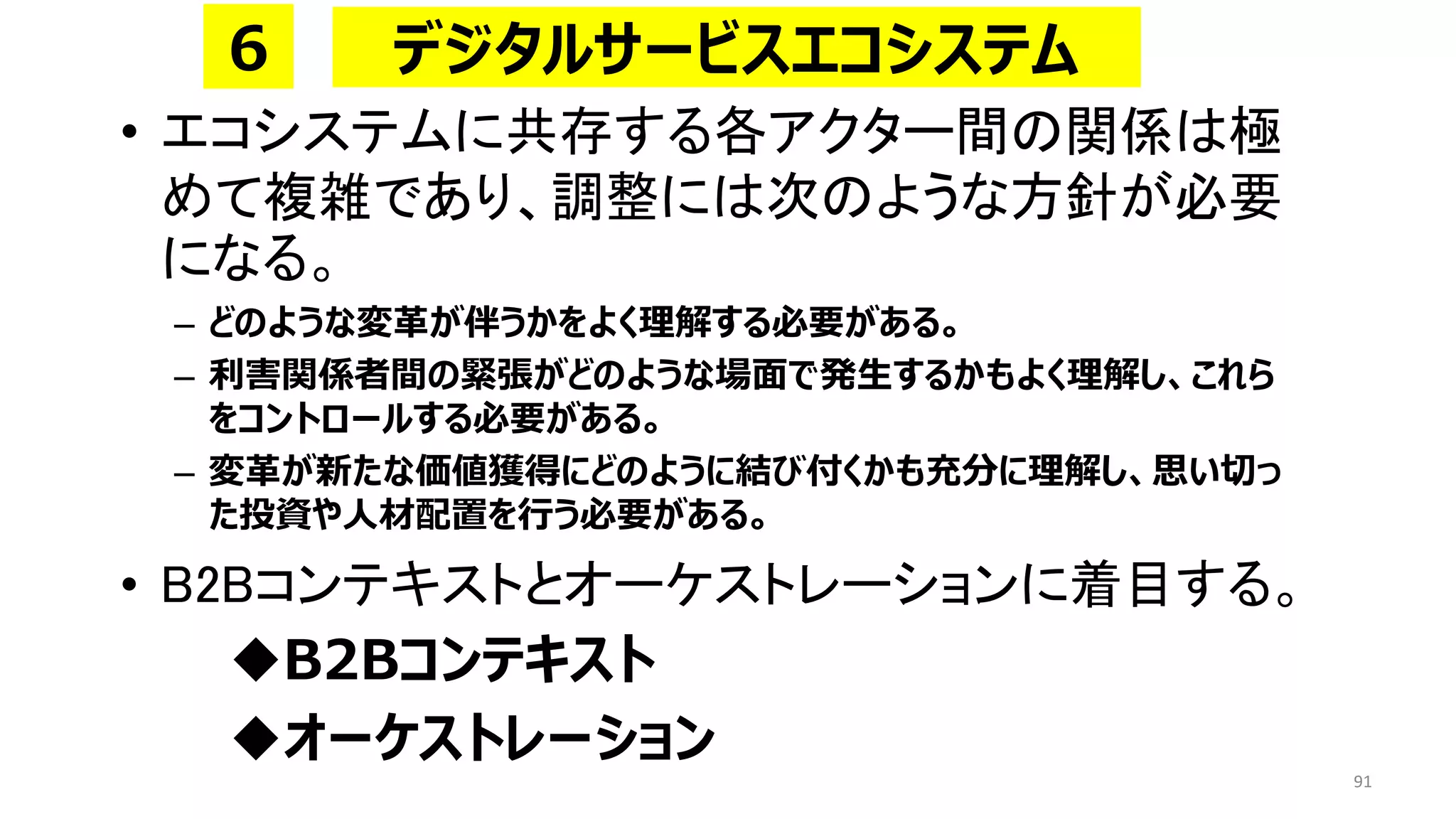 • エコシステムに共存する各アクター間の関係は極
めて複雑であり、調整には次のような方針が必要
になる。
– どのような変革が伴うかをよく理解する必要がある。
– 利害関係者間の緊張がどのような場面で発生するかもよく理解し、これら
をコントロールする必要がある。
– 変革が新たな価値獲得にどのように結び付くかも充分に理解し、思い切っ
た投資や人材配置を行う必要がある。
• B2Bコンテキストとオーケストレーションに着目する。
◆B2Bコンテキスト
◆オーケストレーション
91
デジタルサービスエコシステム
６
 