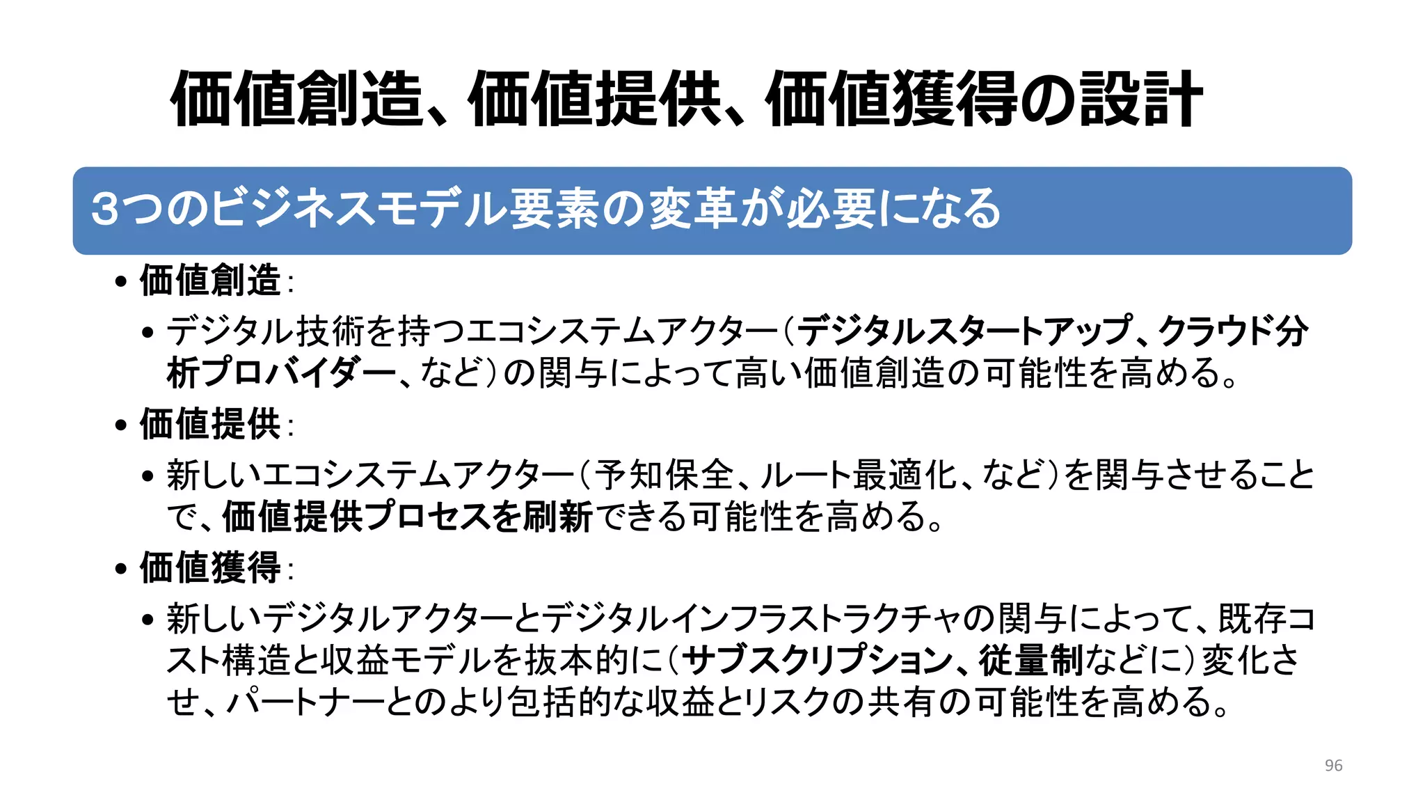 96
３つのビジネスモデル要素の変革が必要になる
• 価値創造：
• デジタル技術を持つエコシステムアクター（デジタルスタートアップ、クラウド分
析プロバイダー、など）の関与によって高い価値創造の可能性を高める。
• 価値提供：
• 新しいエコシステムアクター（予知保全、ルート最適化、など）を関与させること
で、価値提供プロセスを刷新できる可能性を高める。
• 価値獲得：
• 新しいデジタルアクターとデジタルインフラストラクチャの関与によって、既存コ
スト構造と収益モデルを抜本的に（サブスクリプション、従量制などに）変化さ
せ、パートナーとのより包括的な収益とリスクの共有の可能性を高める。
価値創造、価値提供、価値獲得の設計
 