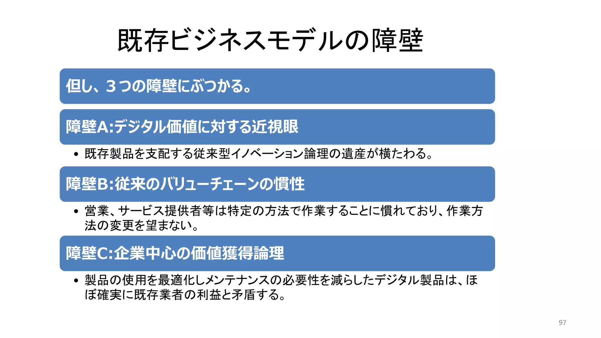 97
但し、３つの障壁にぶつかる。
障壁A:デジタル価値に対する近視眼
• 既存製品を支配する従来型イノベーション論理の遺産が横たわる。
障壁B:従来のバリューチェーンの慣性
• 営業、サービス提供者等は特定の方法で作業することに慣れており、作業方
法の変更を望まない。
障壁C:企業中心の価値獲得論理
• 製品の使用を最適化しメンテナンスの必要性を減らしたデジタル製品は、ほ
ぼ確実に既存業者の利益と矛盾する。
既存ビジネスモデルの障壁
 