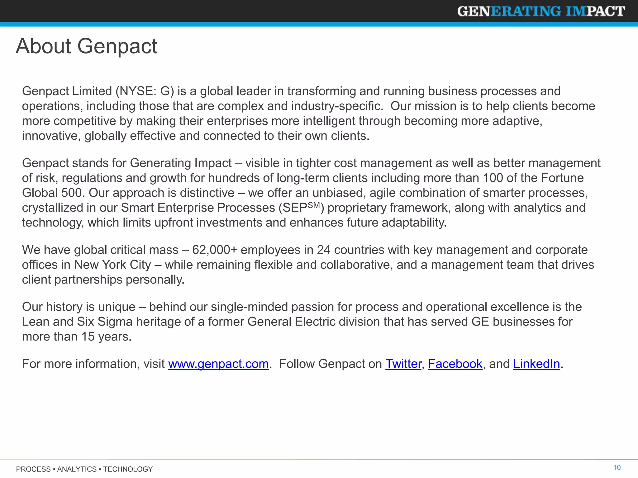 PROCESS • ANALYTICS • TECHNOLOGY 10
About Genpact
Genpact Limited (NYSE: G) is a global leader in transforming and running business processes and
operations, including those that are complex and industry-specific. Our mission is to help clients become
more competitive by making their enterprises more intelligent through becoming more adaptive,
innovative, globally effective and connected to their own clients.
Genpact stands for Generating Impact – visible in tighter cost management as well as better management
of risk, regulations and growth for hundreds of long-term clients including more than 100 of the Fortune
Global 500. Our approach is distinctive – we offer an unbiased, agile combination of smarter processes,
crystallized in our Smart Enterprise Processes (SEPSM) proprietary framework, along with analytics and
technology, which limits upfront investments and enhances future adaptability.
We have global critical mass – 62,000+ employees in 24 countries with key management and corporate
offices in New York City – while remaining flexible and collaborative, and a management team that drives
client partnerships personally.
Our history is unique – behind our single-minded passion for process and operational excellence is the
Lean and Six Sigma heritage of a former General Electric division that has served GE businesses for
more than 15 years.
For more information, visit www.genpact.com. Follow Genpact on Twitter, Facebook, and LinkedIn.
 