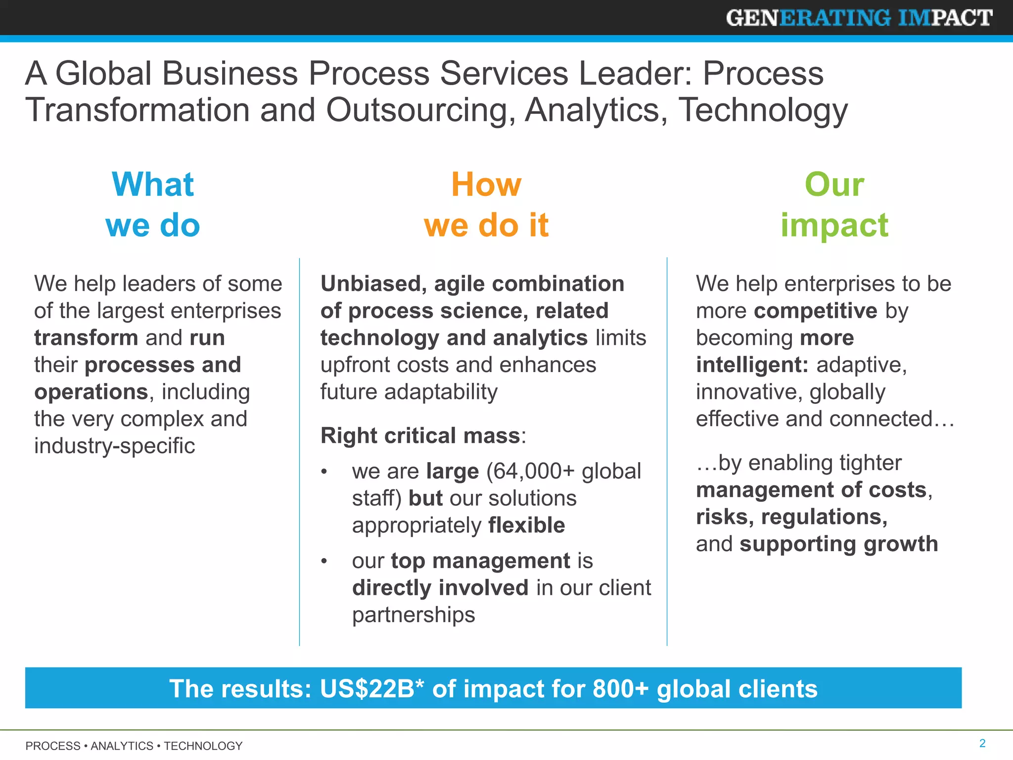 PROCESS • ANALYTICS • TECHNOLOGY 2
A Global Business Process Services Leader: Process
Transformation and Outsourcing, Analytics, Technology
We help leaders of some
of the largest enterprises
transform and run
their processes and
operations, including
the very complex and
industry-specific
What
we do
Unbiased, agile combination
of process science, related
technology and analytics limits
upfront costs and enhances
future adaptability
Right critical mass:
• we are large (64,000+ global
staff) but our solutions
appropriately flexible
• our top management is
directly involved in our client
partnerships
How
we do it
Our
impact
We help enterprises to be
more competitive by
becoming more
intelligent: adaptive,
innovative, globally
effective and connected…
…by enabling tighter
management of costs,
risks, regulations,
and supporting growth
The results: US$22B* of impact for 800+ global clients
 