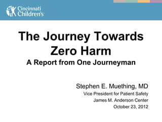The Journey Towards
     Zero Harm
 A Report from One Journeyman


             Stephen E. Muething, MD
               Vice President for Patient Safety
                    James M. Anderson Center
                              October 23, 2012
 