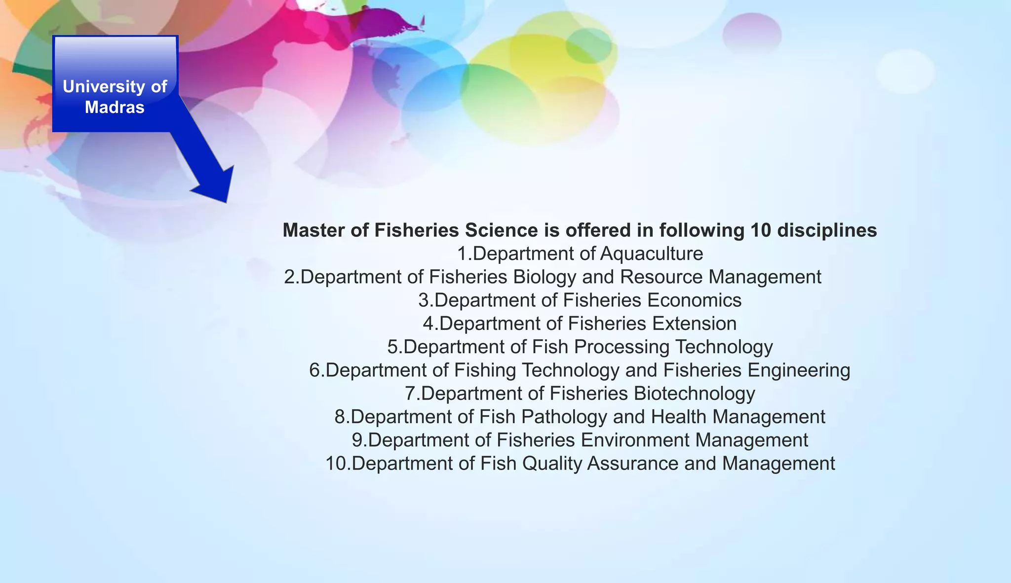 University of
Madras
Master of Fisheries Science is offered in following 10 disciplines
1.Department of Aquaculture
2.Department of Fisheries Biology and Resource Management
3.Department of Fisheries Economics
4.Department of Fisheries Extension
5.Department of Fish Processing Technology
6.Department of Fishing Technology and Fisheries Engineering
7.Department of Fisheries Biotechnology
8.Department of Fish Pathology and Health Management
9.Department of Fisheries Environment Management
10.Department of Fish Quality Assurance and Management
 