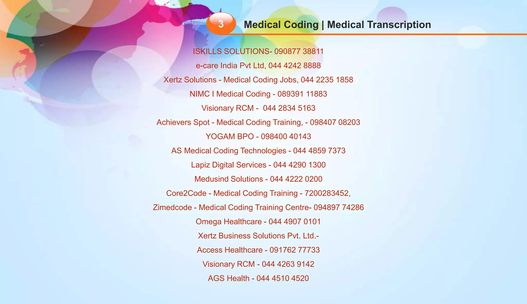 Medical Coding | Medical Transcription3
ISKILLS SOLUTIONS- 090877 38811
e-care India Pvt Ltd, 044 4242 8888
Xertz Solutions - Medical Coding Jobs, 044 2235 1858
NIMC I Medical Coding - 089391 11883
Visionary RCM - 044 2834 5163
Achievers Spot - Medical Coding Training, - 098407 08203
YOGAM BPO - 098400 40143
AS Medical Coding Technologies - 044 4859 7373
Lapiz Digital Services - 044 4290 1300
Medusind Solutions - 044 4222 0200
Core2Code - Medical Coding Training - 7200283452,
Zimedcode - Medical Coding Training Centre- 094897 74286
Omega Healthcare - 044 4907 0101
Xertz Business Solutions Pvt. Ltd.-
Access Healthcare - 091762 77733
Visionary RCM - 044 4263 9142
AGS Health - 044 4510 4520
 