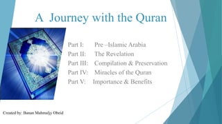 A Journey with the Quran
Part I: Pre –Islamic Arabia
Part II: The Revelation
Part III: Compilation & Preservation
Part IV: Miracles of the Quran
Part V: Importance & Benefits
Created by: Banan Mahmaljy Obeid
 