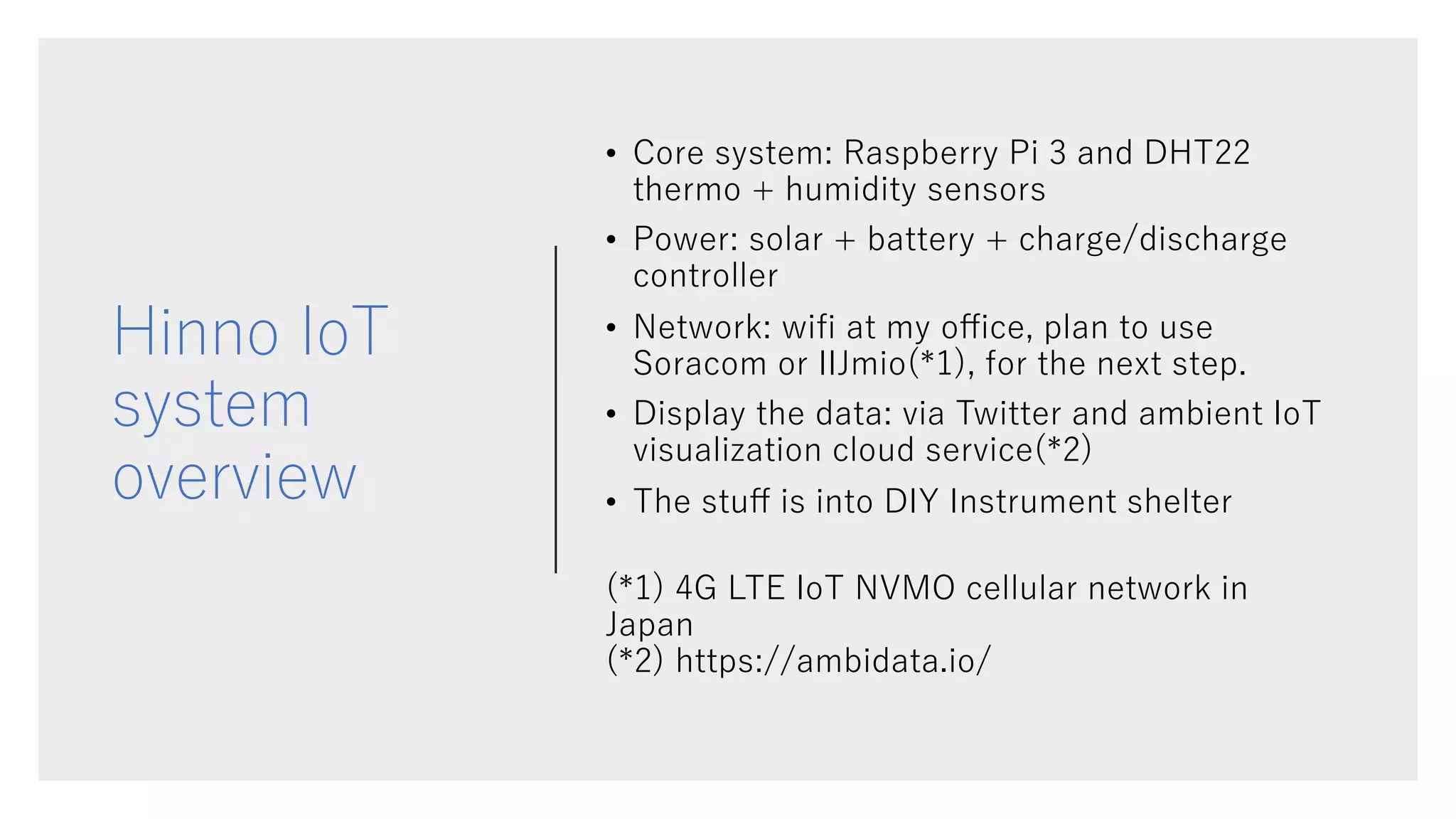 Hinno IoT
system
overview
• Core system: Raspberry Pi 3 and DHT22
thermo + humidity sensors
• Power: solar + battery + charge/discharge
controller
• Network: wiﬁ at my oﬃce, plan to use
Soracom or IIJmio(*1), for the next step.
• Display the data: via Twitter and ambient IoT
visualization cloud service(*2)
• The stuﬀ is into DIY Instrument shelter
(*1) 4G LTE IoT NVMO cellular network in
Japan
(*2) https://ambidata.io/
 