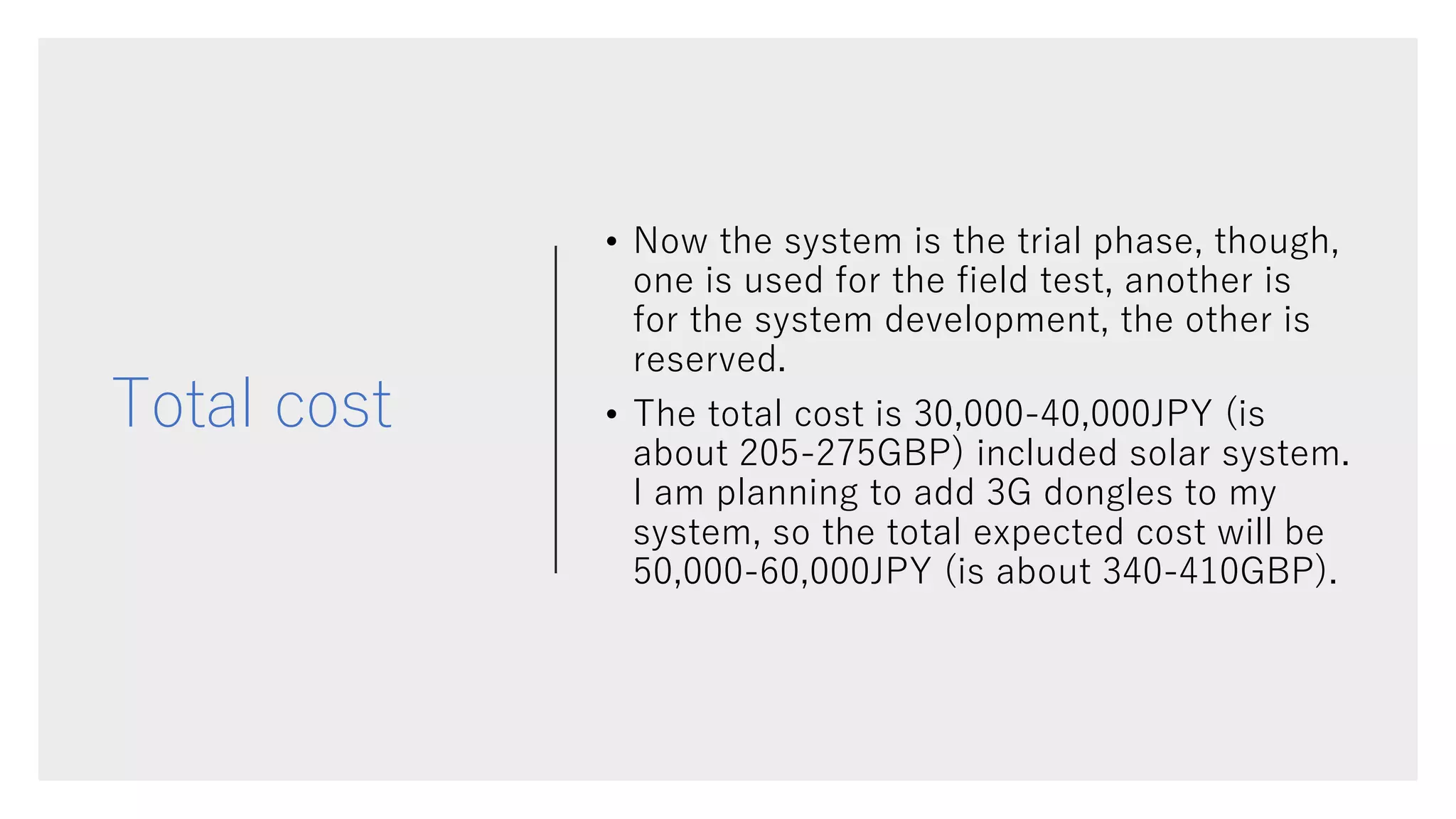 Total cost
• Now the system is the trial phase, though,
one is used for the field test, another is
for the system development, the other is
reserved.
• The total cost is 30,000-40,000JPY (is
about 205-275GBP) included solar system.
I am planning to add 3G dongles to my
system, so the total expected cost will be
50,000-60,000JPY (is about 340-410GBP).
 