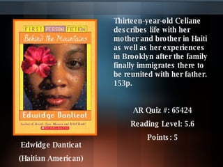 Thirteen-year-old Celiane describes life with her mother and brother in Haiti as well as her experiences in Brooklyn after the family finally immigrates there to be reunited with her father. 153p.  AR Quiz #: 65424 Reading Level: 5.6 Points: 5 Edwidge Danticat  (Haitian American)   