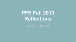PFE Fall 2013
Reflections
Kelly A. LeMeur

 