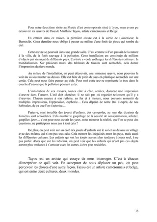 Pour notre deuxième visite au Musée d’art contemporain situé à Lyon, nous avons pu
découvrir les œuvres de Pascale Marthine Tayou, artiste camerounais et Belge.

      En entrant dans ce musée, la première œuvre est à la sortie de l’ascenseur, la
Damoclès. Cette dernière nous oblige à passer au milieu d'une forêt de pieux qui tombe du
ciel.

       Cette œuvre se poursuit dans une grande salle. C’est comme si l’on passait de la nature
à la ville, de la forêt sauvage à la pollution. Cette installation est constituée de milliers
d’objets qui viennent de différents pays. L’artiste a voulu mélanger les différentes cultures : la
mondialisation. Sur plusieurs murs, des tableaux de fusains sont accrochés, cela donne
l’impression du tiers monde.

       Au milieu de l'installation, on peut découvrir, une immense œuvre, nous pouvons la
voir du sol ou monter au dessus. Elle est faite de plein de sacs en plastique accrochés sur une
corde. Cela peut nous faire penser au vide. Pour moi cette œuvre représente le trou dans la
couche d’ozone que la pollution pourrait créer.

       L’installation de ces œuvres, toutes côte à côte, serrées, donnent une impression
d’œuvre dans l’œuvre. L’œil doit chercher, il ne sait pas où regarder tellement qu’il y a
d’œuvres. Chacun avance à son rythme, au fur et à mesure, nous pouvons ressentir de
multiples impressions, l'oppression, euphorie… Cela dépend de notre état d’esprit, de nos
habitudes, de ce que l'on s'autorise....

        Parterre, sont installés des jouets d’enfants, des casseroles, au mur des dizaines de
lumières sont accrochées. Cela montre le gaspillage de la société de consommation, acheter,
gaspiller, jeter… c’est pour nous ouvrir les yeux, nous montrer la réalité, que l'on se pose des
questions, ne participons nous pas à tout cela ?

        De plus, on peut voir sur un côté des jouets d’enfants sur le sol et au dessus un village
avec des enfants qui n’ont pas tout cela. Cela montre les inégalités entre les pays, mais aussi
les différentes cultures. Les enfants qui ont les jouets auront plus tendance à jouer seul, à ne
pas parler. Alors que sur les tableaux, on peut voir que les enfants qui n’ont pas ces objets
auront plus tendance à s’amuser avec les autres, à être plus sociables.



       Tayou est un artiste qui essaye de nous interroger. C’est à chacun
d'interpréter ce qu'il voit. En acceptant de nous déplacer un peu, on peut
percevoir les choses d'une autre façon. Tayou est un artiste camerounais et belge,
qui est entre deux cultures, deux mondes.




                                                                                               36
 