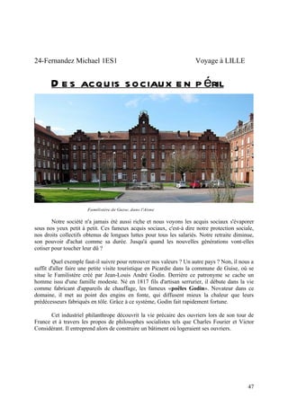 24-Fernandez Michael 1ES1                                            Voyage à LILLE


       D e s acquis sociaux e n p éril




                       Familistère de Guise, dans l'Aisne


        Notre société n'a jamais été aussi riche et nous voyons les acquis sociaux s'évaporer
sous nos yeux petit à petit. Ces fameux acquis sociaux, c'est-à dire notre protection sociale,
nos droits collectifs obtenus de longues luttes pour tous les salariés. Notre retraite diminue,
son pouvoir d'achat comme sa durée. Jusqu'à quand les nouvelles générations vont-elles
cotiser pour toucher leur dû ?

        Quel exemple faut-il suivre pour retrouver nos valeurs ? Un autre pays ? Non, il nous a
suffit d'aller faire une petite visite touristique en Picardie dans la commune de Guise, où se
situe le Familistère créé par Jean-Louis André Godin. Derrière ce patronyme se cache un
homme issu d'une famille modeste. Né en 1817 fils d'artisan serrurier, il débute dans la vie
comme fabricant d'appareils de chauffage, les fameux «poêles Godin». Novateur dans ce
domaine, il met au point des engins en fonte, qui diffusent mieux la chaleur que leurs
prédécesseurs fabriqués en tôle. Grâce à ce système, Godin fait rapidement fortune.

       Cet industriel philanthrope découvrit la vie précaire des ouvriers lors de son tour de
France et à travers les propos de philosophes socialistes tels que Charles Fourier et Victor
Considérant. Il entreprend alors de construire un bâtiment où logeraient ses ouvriers.




                                                                                            47
 