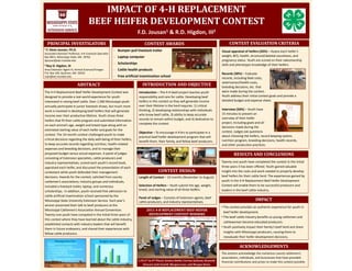 IMPACT	OF	4‐H	REPLACEMENT
                                     BEEF	HEIFER	DEVELOPMENT	CONTEST
                                                                           F.D. Jousan1 & R.D. Higdon, III2
  PRINCIPAL	INVESTIGATORS                                                      CONTEST	AWARDS                                                      CONTEST	EVALUATION	CRITERIA
1 F. Dean Jousan, Ph.D.
                                                          ‐ Bumper‐pull livestock trailer                                                     Visual appraisal of heifers (20%) – Assess each heifer’s 
Associate Extension Professor, 4‐H Livestock Specialist
Box 9815, Mississippi State, MS  39762                    ‐ Laptop computer                                                                   weight, BCS, health, structural/skeletal soundness, and 
djousan@ads.msstate.edu                                                                                                                       pregnancy status. Youth are scored on their salesmanship 
2 Roy D. Higdon, III
                                                          ‐ Scholarships                                                                      skills and phenotypic knowledge of their heifers.
Area Extension Agent IV, Animal Sciences/Forages          ‐ Cattle health products
P.O. Box 109, Quitman, MS  39355                                                                                                              Records (30%) – Evaluate 
royh@ext.msstate.edu                                      ‐ Free artificial insemination school
                                                                                                                                              records, including feed costs, 
                                                                                                                                              veterinarian/health costs, 
                            ABSTRACT                                          INTRODUCTION	AND	OBJECTIVE                                      breeding decisions, etc. that 
The 4‐H Replacement Beef Heifer Development Contest was                    Introduction – The 4‐H beef project teaches youth                  were made during the contest. 
designed to provide a real‐world experience for youth                      responsibility and care for cattle. Developing beef                Youth address their initial contest goals and provide a 
interested in raising beef cattle. Over 1,500 Mississippi youth            heifers in this contest so they will generate income               detailed budget and expense sheet.
annually participate in junior livestock shows, but much more              over their lifetime in the herd requires: 1) critical 
                                                                           thinking, 2) developing relationships with individuals             Interview (50%) – Youth have 
work is involved in developing beef heifers that will generate 
                                                                           who know beef cattle, 3) ability to keep accurate                  15 minutes to present an 
income over their productive lifetime. Youth chose three 
                                                                           records to remain within budget, and 4) dedication to              overview of their heifer 
heifers that fit their cattle program and submitted information 
                                                                           complete the contest.                                              project, including goals and all 
on each animal’s age, weight and breed‐type along with an 
                                                                                                                                              decisions made during the 
estimated starting value of each heifer and goals for the                                                                                     contest. Judges ask questions 
                                                                           Objective – To encourage 4‐H’ers to participate in a 
contest. The 10‐month contest challenged youth to make                                                                                        about choosing the heifers, record keeping system, 
                                                                           practical beef heifer development program that will 
critical decisions regarding the daily well‐being of their heifers,                                                                           nutrition program, breeding decisions, health records, 
                                                                           benefit them, their family, and fellow beef producers.
to keep accurate records regarding nutrition, health‐related                                                                                  and other production practices.
expenses and breeding decisions, and to manage their 
proposed budget versus actual expenses. A panel of judges                                                                                              RESULTS	AND	CONCLUSIONS
consisting of Extension specialists, cattle producers and 
industry representatives, scored each youth’s record book,                                                                                    Twenty‐one youth have completed the contest in the initial 
appraised each heifer, and discussed the presentation of each                                                                                 three years it has been offered. Youth gained valuable 
contestant while youth defended their management                                           CONTEST	DESIGN                                     insight into the costs and work needed to properly develop 
decisions. Awards for the contest, solicited from county                   Length of Contest – 10 months (November to August)                 beef heifers for their cattle herd. The experiences gained by 
cattlemen’s associations, industry groups and individuals,                                                                                    youth in the 4‐H Replacement Beef Heifer Development 
included a livestock trailer, laptop, and numerous                         Selection of Heifers – Youth submit the age, weight,               Contest will enable them to be successful producers and 
scholarships. In addition, youth received free admission to                breed, and starting value of all three heifers.                    leaders in the beef cattle industry.
cattle artificial insemination school sponsored by the 
                                                                           Panel of Judges – Consists of Extension agents, beef 
Mississippi State University Extension Service. Each year’s                cattle producers, and industry representatives.
                                                                                                                                                                        IMPACT
winner presented their talk to beef producers at the 
                                                                                                                                              • The contest provides an authentic experience for youth in 
Mississippi Cattlemen’s Association Annual Convention.                           2011	4‐H	REPLACEMENT	BEEF	HEIFER	
                                                                                                                                                beef heifer development.  
Twenty‐one youth have competed in the initial three years of                      DEVELOPMENT	CONTEST	WINNERS
                                                                                                                                              • The beef cattle industry benefits as young cattlemen and 
this contest where they have learned about the cattle industry, 
                                                                                                                                                cattlewomen become educated producers.  
established contacts with industry leaders that will benefit 
                                                                                                                                              • Youth positively impact their family’s beef herd and share 
them in future endeavors, and shared their experiences with 
fellow cattle producers.                                                                                                                        insights with Mississippi producers, causing them to 
                                                                                                                                                reevaluate their heifer development decisions.
        Management Plan                        Budget versus Cost
                                                                                                                                                           ACKNOWLEDGEMENTS
                                                                                                                                              The authors acknowledge the numerous county cattlemen’s 
                                                                                                                                              associations, individuals, and businesses that have provided 
                                                                           L‐R	(1st to	6th Place):	Jessica	Smith;	Corrine	Jackson;	Kenneth	
                                                                                                                                              financial contributions and prizes to make this contest possible.
                                                                              Stewart;	Josh	Vowell;	Morgan	Lane;	and	Morgan	Howe.
 