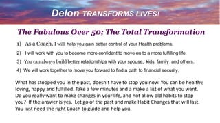 1) As a Coach, I will help you gain better control of your Health problems.
2) I will work with you to become more confident to move on to a more fulfilling life.
3) You can always build better relationships with your spouse, kids, family and others.
4) We will work together to move you forward to find a path to financial security.
The Fabulous Over 50; The Total Transformation
Delon TRANSFORMS LIVES!
What has stopped you in the past, doesn’t have to stop you now. You can be healthy,
loving, happy and fulfilled. Take a few minutes and a make a list of what you want.
Do you really want to make changes in your life, and not allow old habits to stop
you? If the answer is yes. Let go of the past and make Habit Changes that will last.
You just need the right Coach to guide and help you.
 